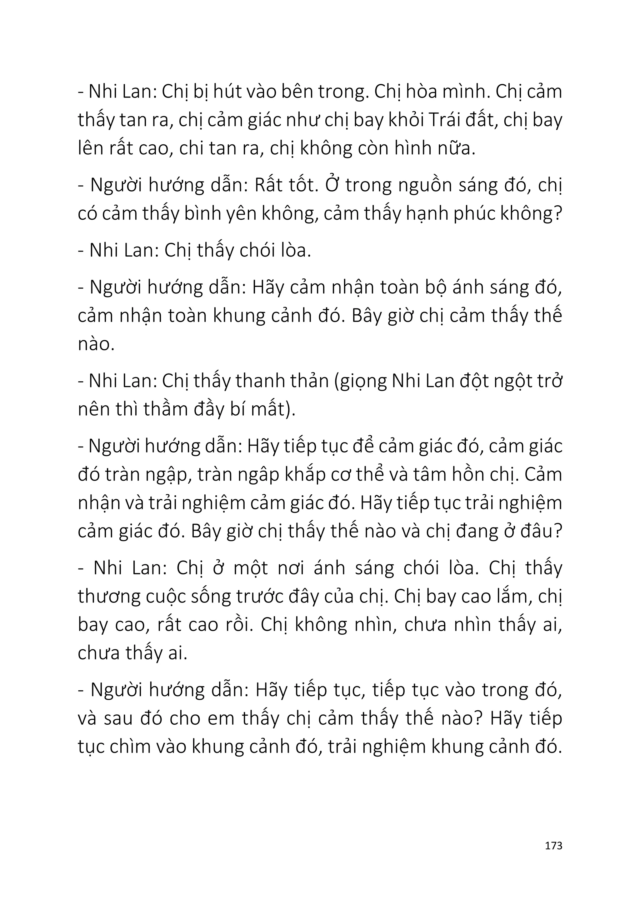173
- Nhi Lan: Chị bị hút vào bên trong. Chị hòa mình. Chị cảm
thấy tan ra, chị cảm giác như chị bay khỏi Trái đất, chị bay
lên rất cao, chi tan ra, chị không còn hình nữa.
- Người hướng dẫn: Rất tốt. Ở trong nguồn sáng đó, chị
có cảm thấy bình yên không, cảm thấy hạnh phúc không?
- Nhi Lan: Chị thấy chói lòa.
- Người hướng dẫn: Hãy cảm nhận toàn bộ ánh sáng đó,
cảm nhận toàn khung cảnh đó. Bây giờ chị cảm thấy thế
nào.
- Nhi Lan: Chị thấy thanh thản (giọng Nhi Lan đột ngột trở
nên thì thầm đầy bí mất).
- Người hướng dẫn: Hãy tiếp tục để cảm giác đó, cảm giác
đó tràn ngập, tràn ngâp khắp cơ thể và tâm hồn chị. Cảm
nhận và trải nghiệm cảm giác đó. Hãy tiếp tục trải nghiệm
cảm giác đó. Bây giờ chị thấy thế nào và chị đang ở đâu?
- Nhi Lan: Chị ở một nơi ánh sáng chói lòa. Chị thấy
thương cuộc sống trước đây của chị. Chị bay cao lắm, chị
bay cao, rất cao rồi. Chị không nhìn, chưa nhìn thấy ai,
chưa thấy ai.
- Người hướng dẫn: Hãy tiếp tục, tiếp tục vào trong đó,
và sau đó cho em thấy chị cảm thấy thế nào? Hãy tiếp
tục chìm vào khung cảnh đó, trải nghiệm khung cảnh đó.
 