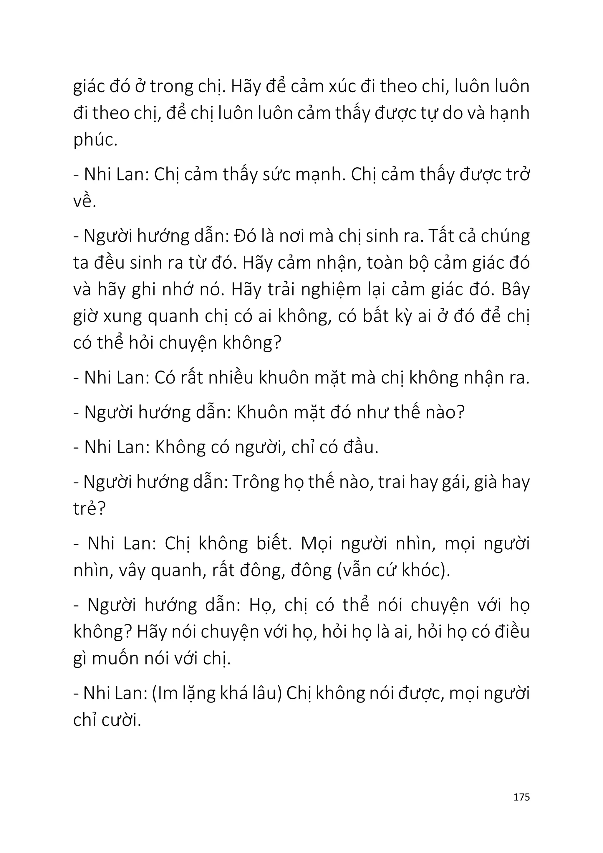 175
giác đó ở trong chị. Hãy để cảm xúc đi theo chi, luôn luôn
đi theo chị, để chị luôn luôn cảm thấy được tự do và hạnh
phúc.
- Nhi Lan: Chị cảm thấy sức mạnh. Chị cảm thấy được trở
về.
- Người hướng dẫn: Đó là nơi mà chị sinh ra. Tất cả chúng
ta đều sinh ra từ đó. Hãy cảm nhận, toàn bộ cảm giác đó
và hãy ghi nhớ nó. Hãy trải nghiệm lại cảm giác đó. Bây
giờ xung quanh chị có ai không, có bất kỳ ai ở đó để chị
có thể hỏi chuyện không?
- Nhi Lan: Có rất nhiều khuôn mặt mà chị không nhận ra.
- Người hướng dẫn: Khuôn mặt đó như thế nào?
- Nhi Lan: Không có người, chỉ có đầu.
- Người hướng dẫn: Trông họ thế nào, trai hay gái, già hay
trẻ?
- Nhi Lan: Chị không biết. Mọi người nhìn, mọi người
nhìn, vây quanh, rất đông, đông (vẫn cứ khóc).
- Người hướng dẫn: Họ, chị có thể nói chuyện với họ
không? Hãy nói chuyện với họ, hỏi họ là ai, hỏi họ có điều
gì muốn nói với chị.
- Nhi Lan: (Im lặng khá lâu) Chị không nói được, mọi người
chỉ cười.
 