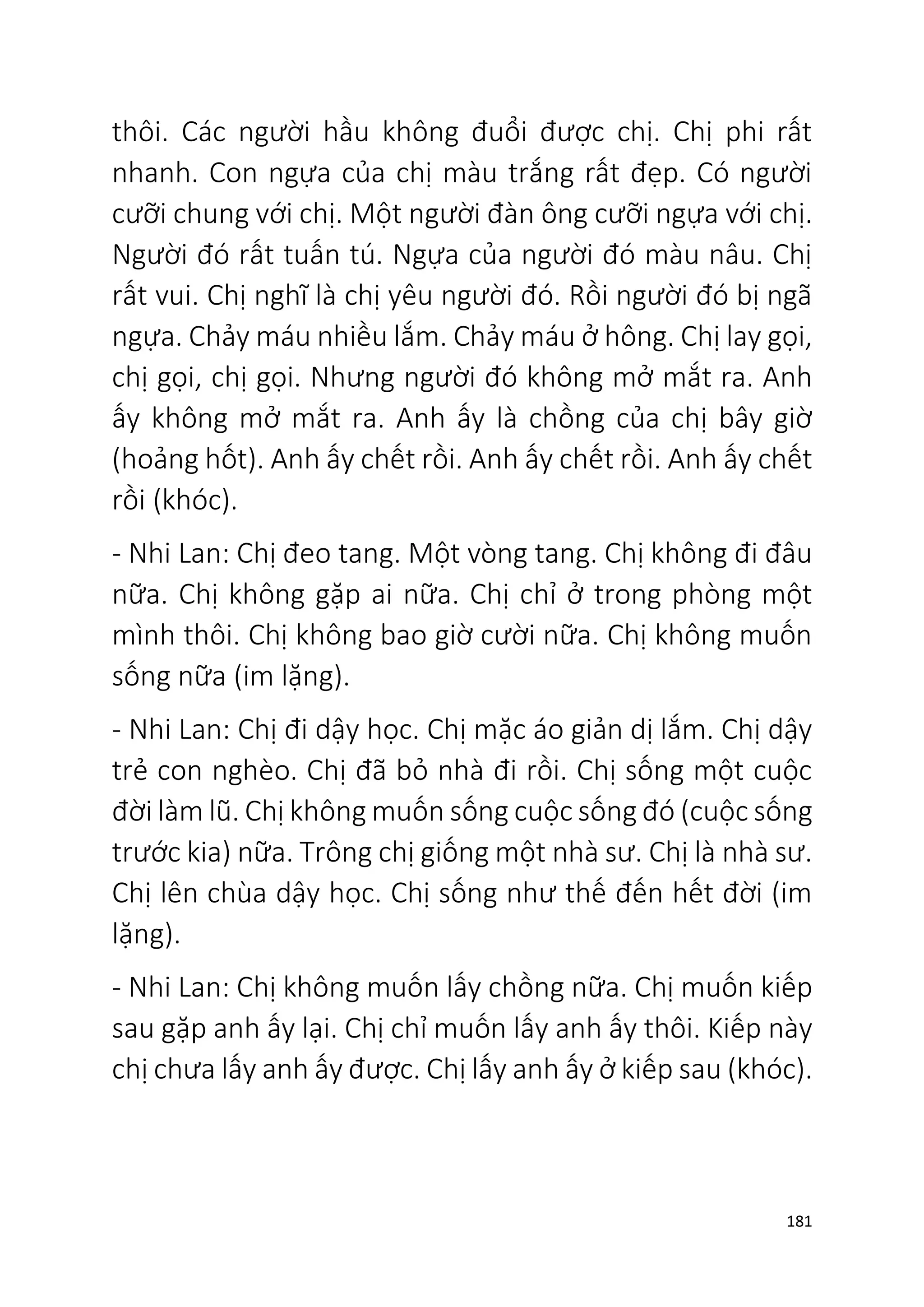 181
thôi. Các người hầu không đuổi được chị. Chị phi rất
nhanh. Con ngựa của chị màu trắng rất đẹp. Có người
cưỡi chung với chị. Một người đàn ông cưỡi ngựa với chị.
Người đó rất tuấn tú. Ngựa của người đó màu nâu. Chị
rất vui. Chị nghĩ là chị yêu người đó. Rồi người đó bị ngã
ngựa. Chảy máu nhiều lắm. Chảy máu ở hông. Chị lay gọi,
chị gọi, chị gọi. Nhưng người đó không mở mắt ra. Anh
ấy không mở mắt ra. Anh ấy là chồng của chị bây giờ
(hoảng hốt). Anh ấy chết rồi. Anh ấy chết rồi. Anh ấy chết
rồi (khóc).
- Nhi Lan: Chị đeo tang. Một vòng tang. Chị không đi đâu
nữa. Chị không gặp ai nữa. Chị chỉ ở trong phòng một
mình thôi. Chị không bao giờ cười nữa. Chị không muốn
sống nữa (im lặng).
- Nhi Lan: Chị đi dậy học. Chị mặc áo giản dị lắm. Chị dậy
trẻ con nghèo. Chị đã bỏ nhà đi rồi. Chị sống một cuộc
đời làm lũ. Chị không muốn sống cuộc sống đó (cuộc sống
trước kia) nữa. Trông chị giống một nhà sư. Chị là nhà sư.
Chị lên chùa dậy học. Chị sống như thế đến hết đời (im
lặng).
- Nhi Lan: Chị không muốn lấy chồng nữa. Chị muốn kiếp
sau gặp anh ấy lại. Chị chỉ muốn lấy anh ấy thôi. Kiếp này
chị chưa lấy anh ấy được. Chị lấy anh ấy ở kiếp sau (khóc).
 