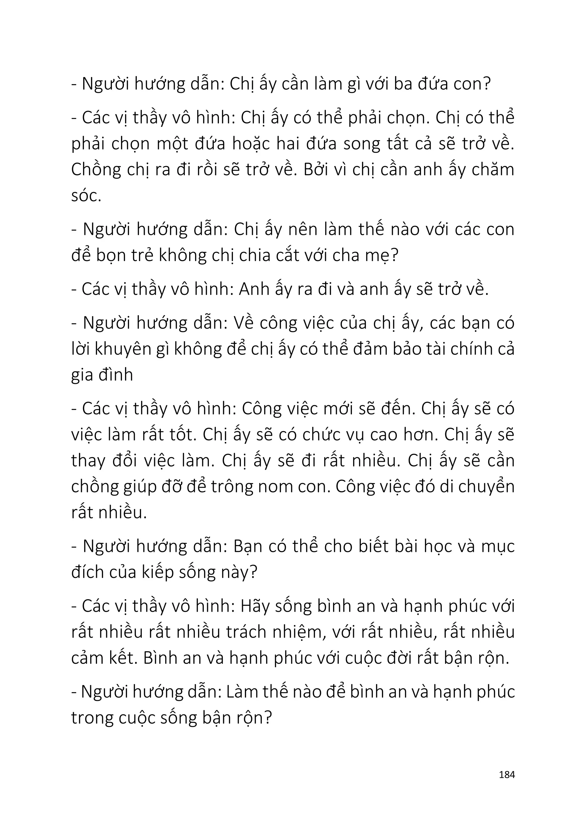 184
- Người hướng dẫn: Chị ấy cần làm gì với ba đứa con?
- Các vị thầy vô hình: Chị ấy có thể phải chọn. Chị có thể
phải chọn một đứa hoặc hai đứa song tất cả sẽ trở về.
Chồng chị ra đi rồi sẽ trở về. Bởi vì chị cần anh ấy chăm
sóc.
- Người hướng dẫn: Chị ấy nên làm thế nào với các con
để bọn trẻ không chị chia cắt với cha mẹ?
- Các vị thầy vô hình: Anh ấy ra đi và anh ấy sẽ trở về.
- Người hướng dẫn: Về công việc của chị ấy, các bạn có
lời khuyên gì không để chị ấy có thể đảm bảo tài chính cả
gia đình
- Các vị thầy vô hình: Công việc mới sẽ đến. Chị ấy sẽ có
việc làm rất tốt. Chị ấy sẽ có chức vụ cao hơn. Chị ấy sẽ
thay đổi việc làm. Chị ấy sẽ đi rất nhiều. Chị ấy sẽ cần
chồng giúp đỡ để trông nom con. Công việc đó di chuyển
rất nhiều.
- Người hướng dẫn: Bạn có thể cho biết bài học và mục
đích của kiếp sống này?
- Các vị thầy vô hình: Hãy sống bình an và hạnh phúc với
rất nhiều rất nhiều trách nhiệm, với rất nhiều, rất nhiều
cảm kết. Bình an và hạnh phúc với cuộc đời rất bận rộn.
- Người hướng dẫn: Làm thế nào để bình an và hạnh phúc
trong cuộc sống bận rộn?
 