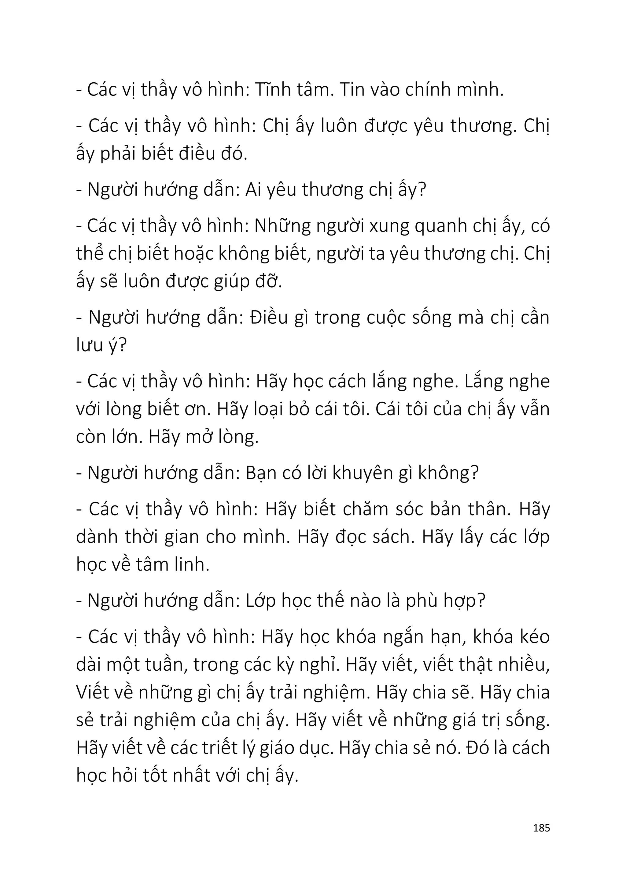 185
- Các vị thầy vô hình: Tĩnh tâm. Tin vào chính mình.
- Các vị thầy vô hình: Chị ấy luôn được yêu thương. Chị
ấy phải biết điều đó.
- Người hướng dẫn: Ai yêu thương chị ấy?
- Các vị thầy vô hình: Những người xung quanh chị ấy, có
thể chị biết hoặc không biết, người ta yêu thương chị. Chị
ấy sẽ luôn được giúp đỡ.
- Người hướng dẫn: Điều gì trong cuộc sống mà chị cần
lưu ý?
- Các vị thầy vô hình: Hãy học cách lắng nghe. Lắng nghe
với lòng biết ơn. Hãy loại bỏ cái tôi. Cái tôi của chị ấy vẫn
còn lớn. Hãy mở lòng.
- Người hướng dẫn: Bạn có lời khuyên gì không?
- Các vị thầy vô hình: Hãy biết chăm sóc bản thân. Hãy
dành thời gian cho mình. Hãy đọc sách. Hãy lấy các lớp
học về tâm linh.
- Người hướng dẫn: Lớp học thế nào là phù hợp?
- Các vị thầy vô hình: Hãy học khóa ngắn hạn, khóa kéo
dài một tuần, trong các kỳ nghỉ. Hãy viết, viết thật nhiều,
Viết về những gì chị ấy trải nghiệm. Hãy chia sẽ. Hãy chia
sẻ trải nghiệm của chị ấy. Hãy viết về những giá trị sống.
Hãy viết về các triết lý giáo dục. Hãy chia sẻ nó. Đó là cách
học hỏi tốt nhất với chị ấy.
 