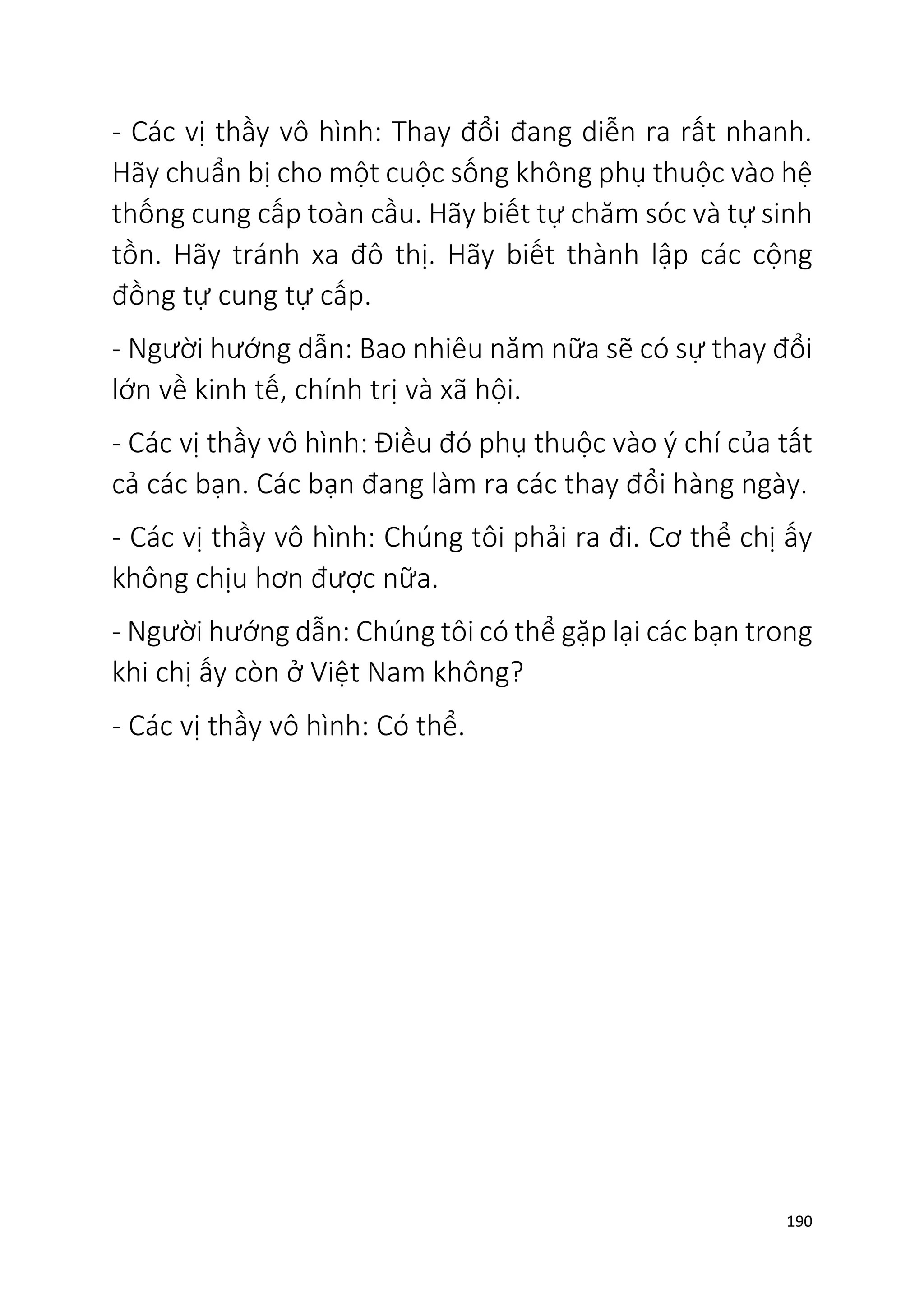190
- Các vị thầy vô hình: Thay đổi đang diễn ra rất nhanh.
Hãy chuẩn bị cho một cuộc sống không phụ thuộc vào hệ
thống cung cấp toàn cầu. Hãy biết tự chăm sóc và tự sinh
tồn. Hãy tránh xa đô thị. Hãy biết thành lập các cộng
đồng tự cung tự cấp.
- Người hướng dẫn: Bao nhiêu năm nữa sẽ có sự thay đổi
lớn về kinh tế, chính trị và xã hội.
- Các vị thầy vô hình: Điều đó phụ thuộc vào ý chí của tất
cả các bạn. Các bạn đang làm ra các thay đổi hàng ngày.
- Các vị thầy vô hình: Chúng tôi phải ra đi. Cơ thể chị ấy
không chịu hơn được nữa.
- Người hướng dẫn: Chúng tôi có thể gặp lại các bạn trong
khi chị ấy còn ở Việt Nam không?
- Các vị thầy vô hình: Có thể.
 