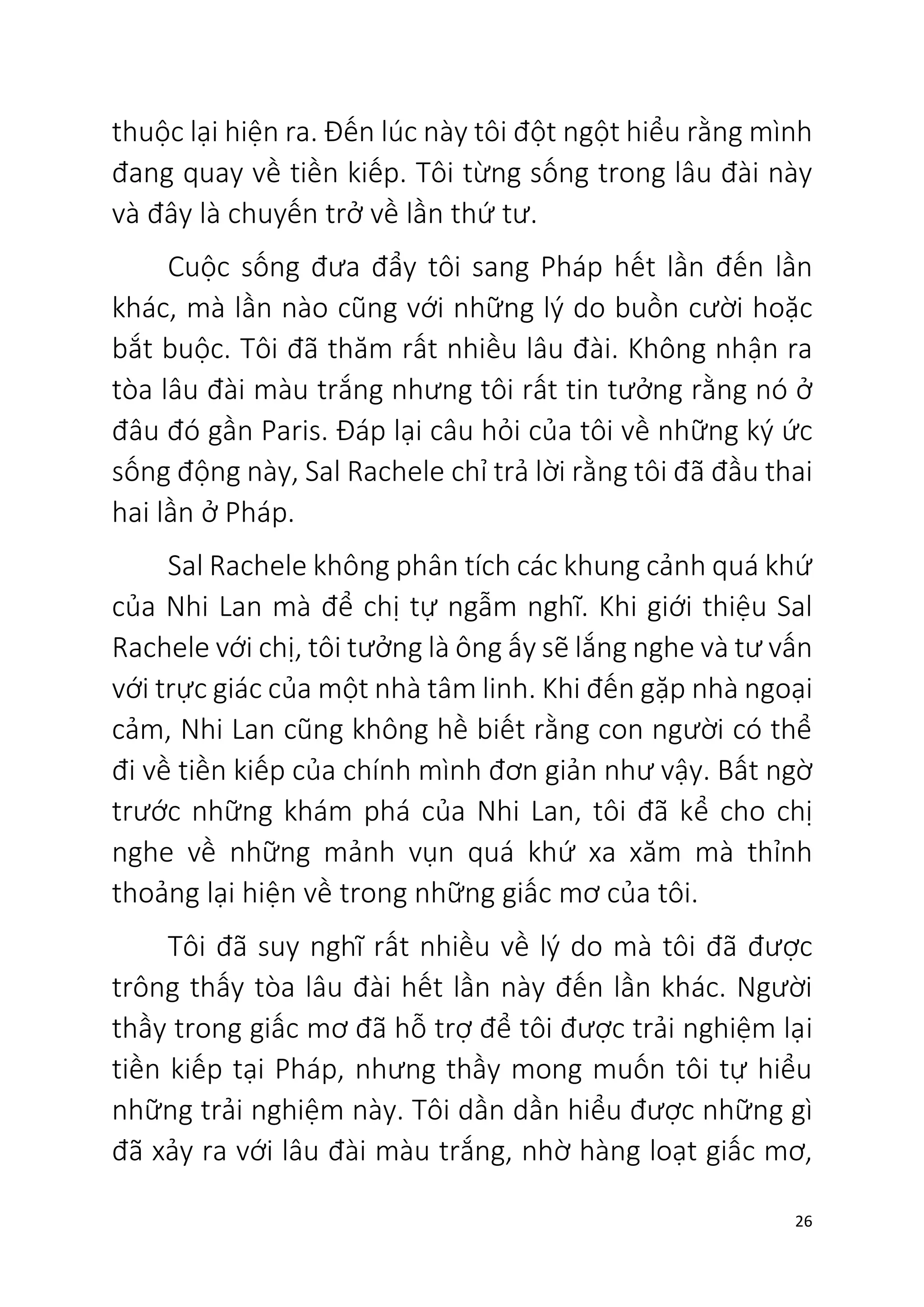 26
thuộc lại hiện ra. Đến lúc này tôi đột ngột hiểu rằng mình
đang quay về tiền kiếp. Tôi từng sống trong lâu đài này
và đây là chuyến trở về lần thứ tư.
Cuộc sống đưa đẩy tôi sang Pháp hết lần đến lần
khác, mà lần nào cũng với những lý do buồn cười hoặc
bắt buộc. Tôi đã thăm rất nhiều lâu đài. Không nhận ra
tòa lâu đài màu trắng nhưng tôi rất tin tưởng rằng nó ở
đâu đó gần Paris. Đáp lại câu hỏi của tôi về những ký ức
sống động này, Sal Rachele chỉ trả lời rằng tôi đã đầu thai
hai lần ở Pháp.
Sal Rachele không phân tích các khung cảnh quá khứ
của Nhi Lan mà để chị tự ngẫm nghĩ. Khi giới thiệu Sal
Rachele với chị, tôi tưởng là ông ấy sẽ lắng nghe và tư vấn
với trực giác của một nhà tâm linh. Khi đến gặp nhà ngoại
cảm, Nhi Lan cũng không hề biết rằng con người có thể
đi về tiền kiếp của chính mình đơn giản như vậy. Bất ngờ
trước những khám phá của Nhi Lan, tôi đã kể cho chị
nghe về những mảnh vụn quá khứ xa xăm mà thỉnh
thoảng lại hiện về trong những giấc mơ của tôi.
Tôi đã suy nghĩ rất nhiều về lý do mà tôi đã được
trông thấy tòa lâu đài hết lần này đến lần khác. Người
thầy trong giấc mơ đã hỗ trợ để tôi được trải nghiệm lại
tiền kiếp tại Pháp, nhưng thầy mong muốn tôi tự hiểu
những trải nghiệm này. Tôi dần dần hiểu được những gì
đã xảy ra với lâu đài màu trắng, nhờ hàng loạt giấc mơ,
 