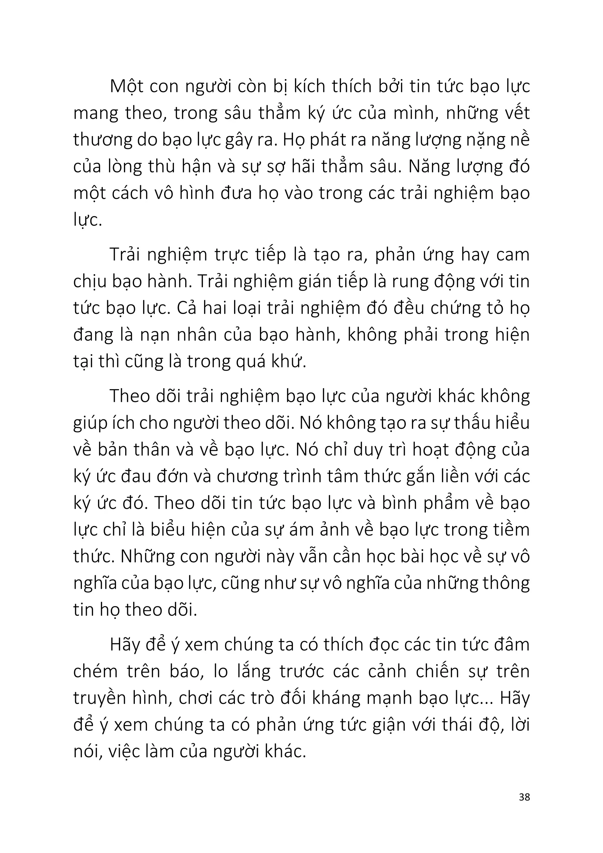 38
Một con người còn bị kích thích bởi tin tức bạo lực
mang theo, trong sâu thẳm ký ức của mình, những vết
thương do bạo lực gây ra. Họ phát ra năng lượng nặng nề
của lòng thù hận và sự sợ hãi thẳm sâu. Năng lượng đó
một cách vô hình đưa họ vào trong các trải nghiệm bạo
lực.
Trải nghiệm trực tiếp là tạo ra, phản ứng hay cam
chịu bạo hành. Trải nghiệm gián tiếp là rung động với tin
tức bạo lực. Cả hai loại trải nghiệm đó đều chứng tỏ họ
đang là nạn nhân của bạo hành, không phải trong hiện
tại thì cũng là trong quá khứ.
Theo dõi trải nghiệm bạo lực của người khác không
giúp ích cho người theo dõi. Nó không tạo ra sự thấu hiểu
về bản thân và về bạo lực. Nó chỉ duy trì hoạt động của
ký ức đau đớn và chương trình tâm thức gắn liền với các
ký ức đó. Theo dõi tin tức bạo lực và bình phẩm về bạo
lực chỉ là biểu hiện của sự ám ảnh về bạo lực trong tiềm
thức. Những con người này vẫn cần học bài học về sự vô
nghĩa của bạo lực, cũng như sự vô nghĩa của những thông
tin họ theo dõi.
Hãy để ý xem chúng ta có thích đọc các tin tức đâm
chém trên báo, lo lắng trước các cảnh chiến sự trên
truyền hình, chơi các trò đối kháng mạnh bạo lực... Hãy
để ý xem chúng ta có phản ứng tức giận với thái độ, lời
nói, việc làm của người khác.
 