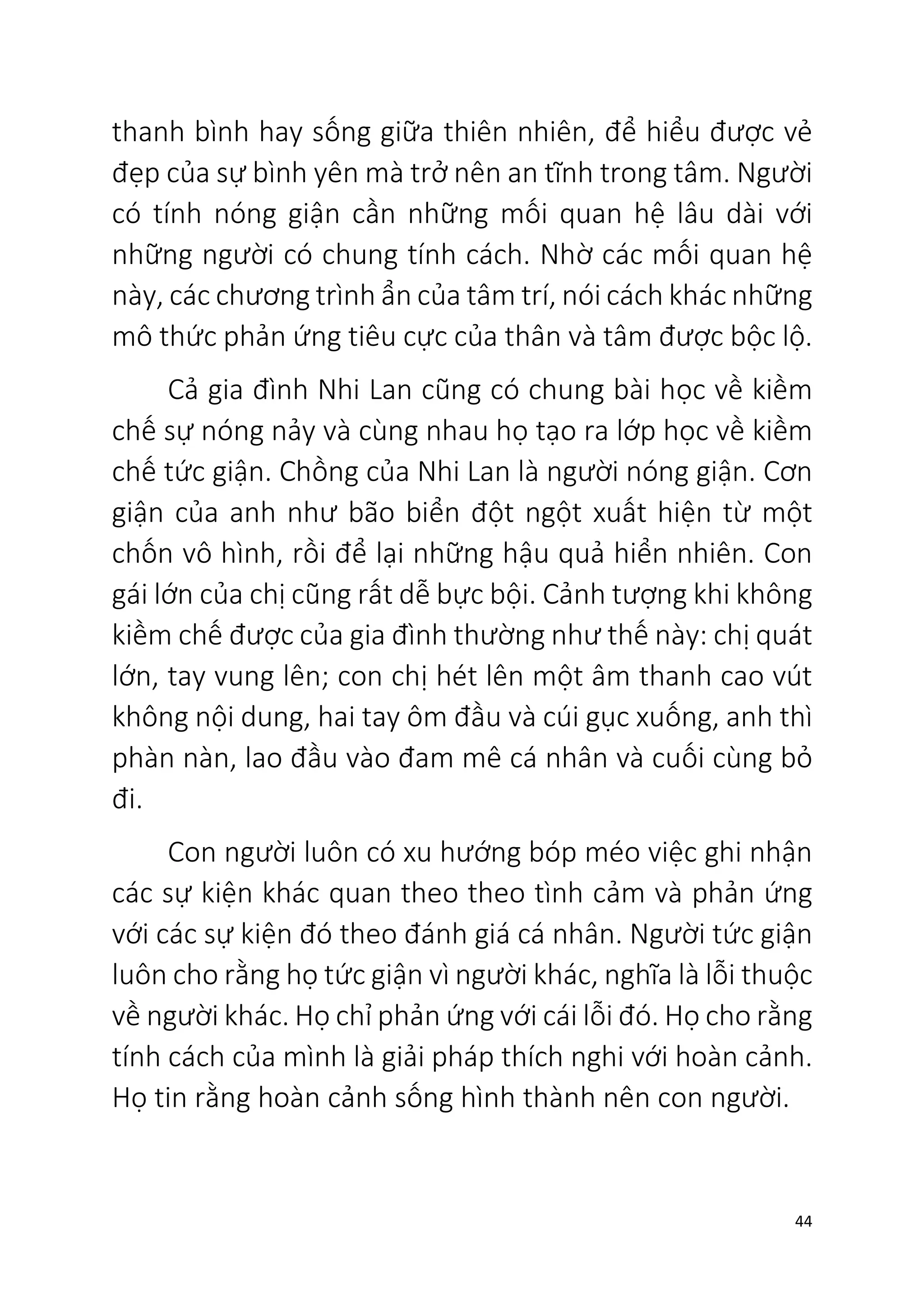 44
thanh bình hay sống giữa thiên nhiên, để hiểu được vẻ
đẹp của sự bình yên mà trở nên an tĩnh trong tâm. Người
có tính nóng giận cần những mối quan hệ lâu dài với
những người có chung tính cách. Nhờ các mối quan hệ
này, các chương trình ẩn của tâm trí, nói cách khác những
mô thức phản ứng tiêu cực của thân và tâm được bộc lộ.
Cả gia đình Nhi Lan cũng có chung bài học về kiềm
chế sự nóng nảy và cùng nhau họ tạo ra lớp học về kiềm
chế tức giận. Chồng của Nhi Lan là người nóng giận. Cơn
giận của anh như bão biển đột ngột xuất hiện từ một
chốn vô hình, rồi để lại những hậu quả hiển nhiên. Con
gái lớn của chị cũng rất dễ bực bội. Cảnh tượng khi không
kiềm chế được của gia đình thường như thế này: chị quát
lớn, tay vung lên; con chị hét lên một âm thanh cao vút
không nội dung, hai tay ôm đầu và cúi gục xuống, anh thì
phàn nàn, lao đầu vào đam mê cá nhân và cuối cùng bỏ
đi.
Con người luôn có xu hướng bóp méo việc ghi nhận
các sự kiện khác quan theo theo tình cảm và phản ứng
với các sự kiện đó theo đánh giá cá nhân. Người tức giận
luôn cho rằng họ tức giận vì người khác, nghĩa là lỗi thuộc
về người khác. Họ chỉ phản ứng với cái lỗi đó. Họ cho rằng
tính cách của mình là giải pháp thích nghi với hoàn cảnh.
Họ tin rằng hoàn cảnh sống hình thành nên con người.
 