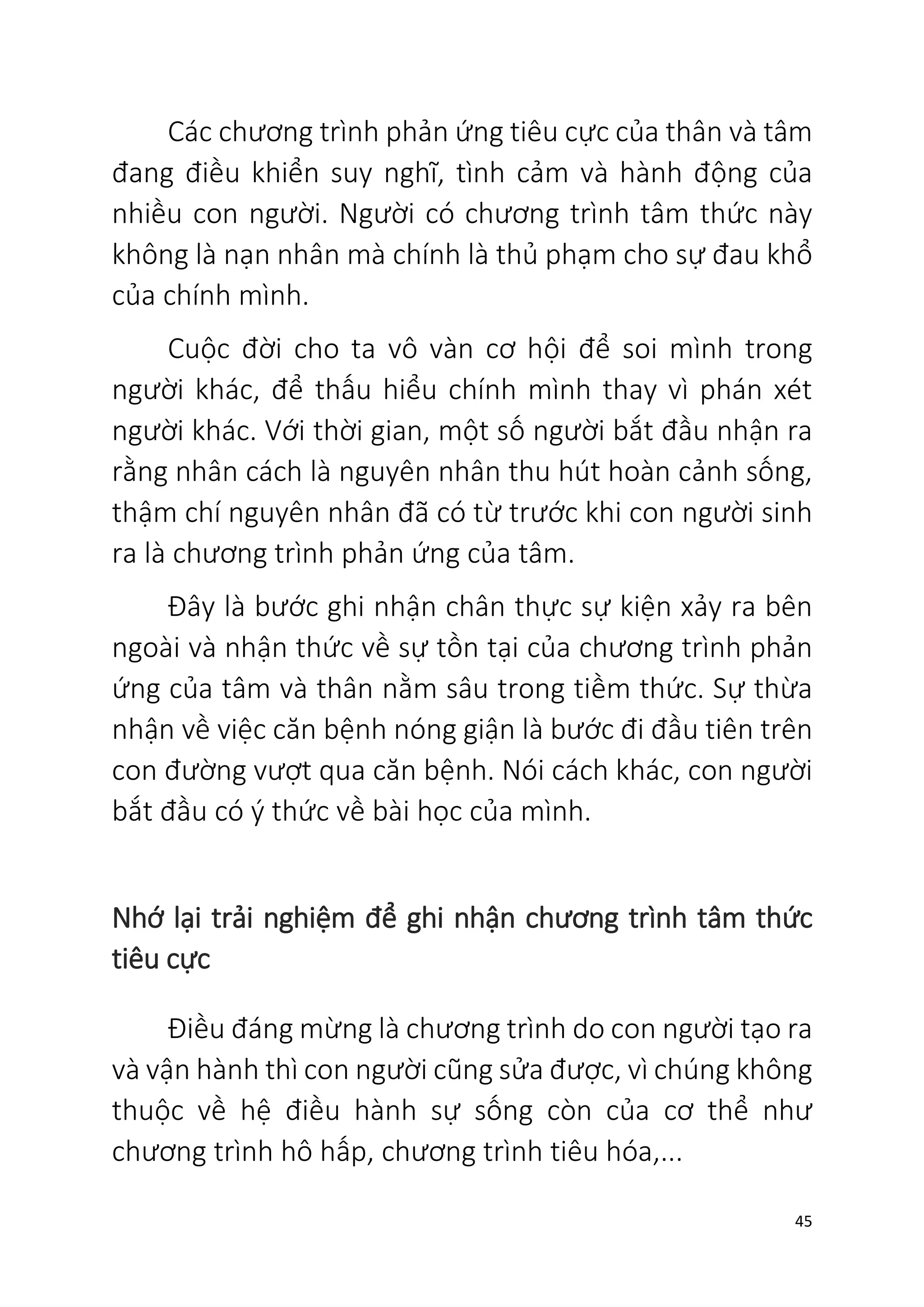 45
Các chương trình phản ứng tiêu cực của thân và tâm
đang điều khiển suy nghĩ, tình cảm và hành động của
nhiều con người. Người có chương trình tâm thức này
không là nạn nhân mà chính là thủ phạm cho sự đau khổ
của chính mình.
Cuộc đời cho ta vô vàn cơ hội để soi mình trong
người khác, để thấu hiểu chính mình thay vì phán xét
người khác. Với thời gian, một số người bắt đầu nhận ra
rằng nhân cách là nguyên nhân thu hút hoàn cảnh sống,
thậm chí nguyên nhân đã có từ trước khi con người sinh
ra là chương trình phản ứng của tâm.
Đây là bước ghi nhận chân thực sự kiện xảy ra bên
ngoài và nhận thức về sự tồn tại của chương trình phản
ứng của tâm và thân nằm sâu trong tiềm thức. Sự thừa
nhận về việc căn bệnh nóng giận là bước đi đầu tiên trên
con đường vượt qua căn bệnh. Nói cách khác, con người
bắt đầu có ý thức về bài học của mình.
Nhớ lại trải nghiệm để ghi nhận chương trình tâm thức
tiêu cực
Điều đáng mừng là chương trình do con người tạo ra
và vận hành thì con người cũng sửa được, vì chúng không
thuộc về hệ điều hành sự sống còn của cơ thể như
chương trình hô hấp, chương trình tiêu hóa,...
 