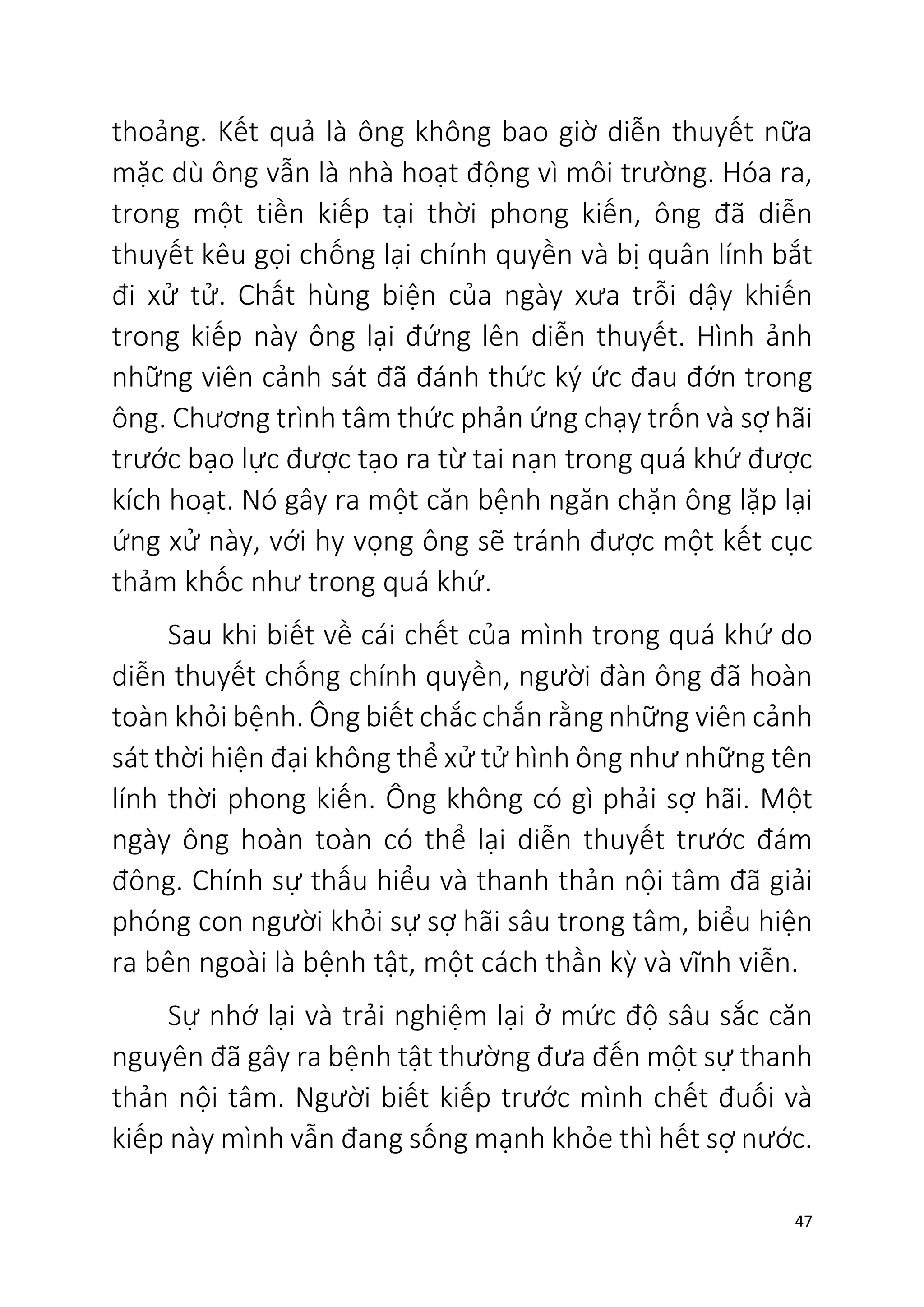 47
thoảng. Kết quả là ông không bao giờ diễn thuyết nữa
mặc dù ông vẫn là nhà hoạt động vì môi trường. Hóa ra,
trong một tiền kiếp tại thời phong kiến, ông đã diễn
thuyết kêu gọi chống lại chính quyền và bị quân lính bắt
đi xử tử. Chất hùng biện của ngày xưa trỗi dậy khiến
trong kiếp này ông lại đứng lên diễn thuyết. Hình ảnh
những viên cảnh sát đã đánh thức ký ức đau đớn trong
ông. Chương trình tâm thức phản ứng chạy trốn và sợ hãi
trước bạo lực được tạo ra từ tai nạn trong quá khứ được
kích hoạt. Nó gây ra một căn bệnh ngăn chặn ông lặp lại
ứng xử này, với hy vọng ông sẽ tránh được một kết cục
thảm khốc như trong quá khứ.
Sau khi biết về cái chết của mình trong quá khứ do
diễn thuyết chống chính quyền, người đàn ông đã hoàn
toàn khỏi bệnh. Ông biết chắc chắn rằng những viên cảnh
sát thời hiện đại không thể xử tử hình ông như những tên
lính thời phong kiến. Ông không có gì phải sợ hãi. Một
ngày ông hoàn toàn có thể lại diễn thuyết trước đám
đông. Chính sự thấu hiểu và thanh thản nội tâm đã giải
phóng con người khỏi sự sợ hãi sâu trong tâm, biểu hiện
ra bên ngoài là bệnh tật, một cách thần kỳ và vĩnh viễn.
Sự nhớ lại và trải nghiệm lại ở mức độ sâu sắc căn
nguyên đã gây ra bệnh tật thường đưa đến một sự thanh
thản nội tâm. Người biết kiếp trước mình chết đuối và
kiếp này mình vẫn đang sống mạnh khỏe thì hết sợ nước.
 