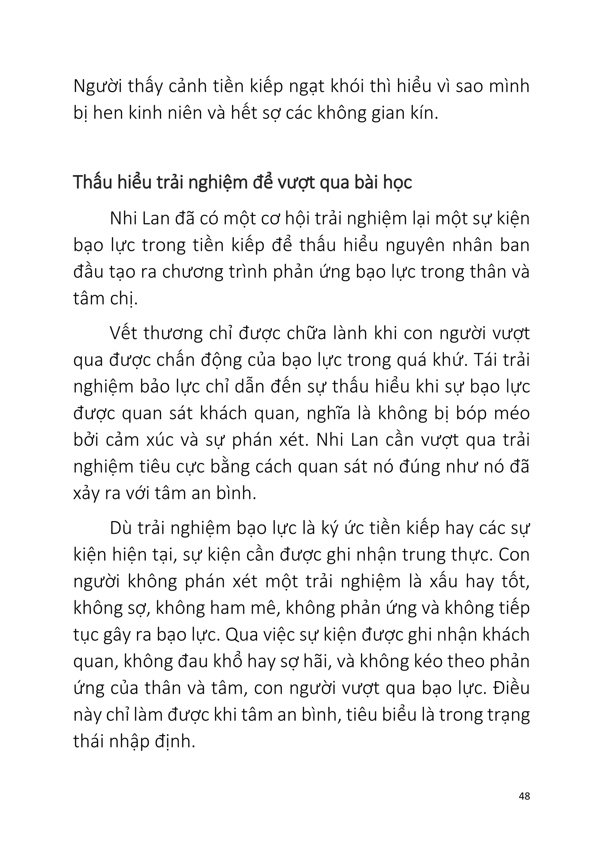 48
Người thấy cảnh tiền kiếp ngạt khói thì hiểu vì sao mình
bị hen kinh niên và hết sợ các không gian kín.
Thấu hiểu trải nghiệm để vượt qua bài học
Nhi Lan đã có một cơ hội trải nghiệm lại một sự kiện
bạo lực trong tiền kiếp để thấu hiểu nguyên nhân ban
đầu tạo ra chương trình phản ứng bạo lực trong thân và
tâm chị.
Vết thương chỉ được chữa lành khi con người vượt
qua được chấn động của bạo lực trong quá khứ. Tái trải
nghiệm bảo lực chỉ dẫn đến sự thấu hiểu khi sự bạo lực
được quan sát khách quan, nghĩa là không bị bóp méo
bởi cảm xúc và sự phán xét. Nhi Lan cần vượt qua trải
nghiệm tiêu cực bằng cách quan sát nó đúng như nó đã
xảy ra với tâm an bình.
Dù trải nghiệm bạo lực là ký ức tiền kiếp hay các sự
kiện hiện tại, sự kiện cần được ghi nhận trung thực. Con
người không phán xét một trải nghiệm là xấu hay tốt,
không sợ, không ham mê, không phản ứng và không tiếp
tục gây ra bạo lực. Qua việc sự kiện được ghi nhận khách
quan, không đau khổ hay sợ hãi, và không kéo theo phản
ứng của thân và tâm, con người vượt qua bạo lực. Điều
này chỉ làm được khi tâm an bình, tiêu biểu là trong trạng
thái nhập định.
 