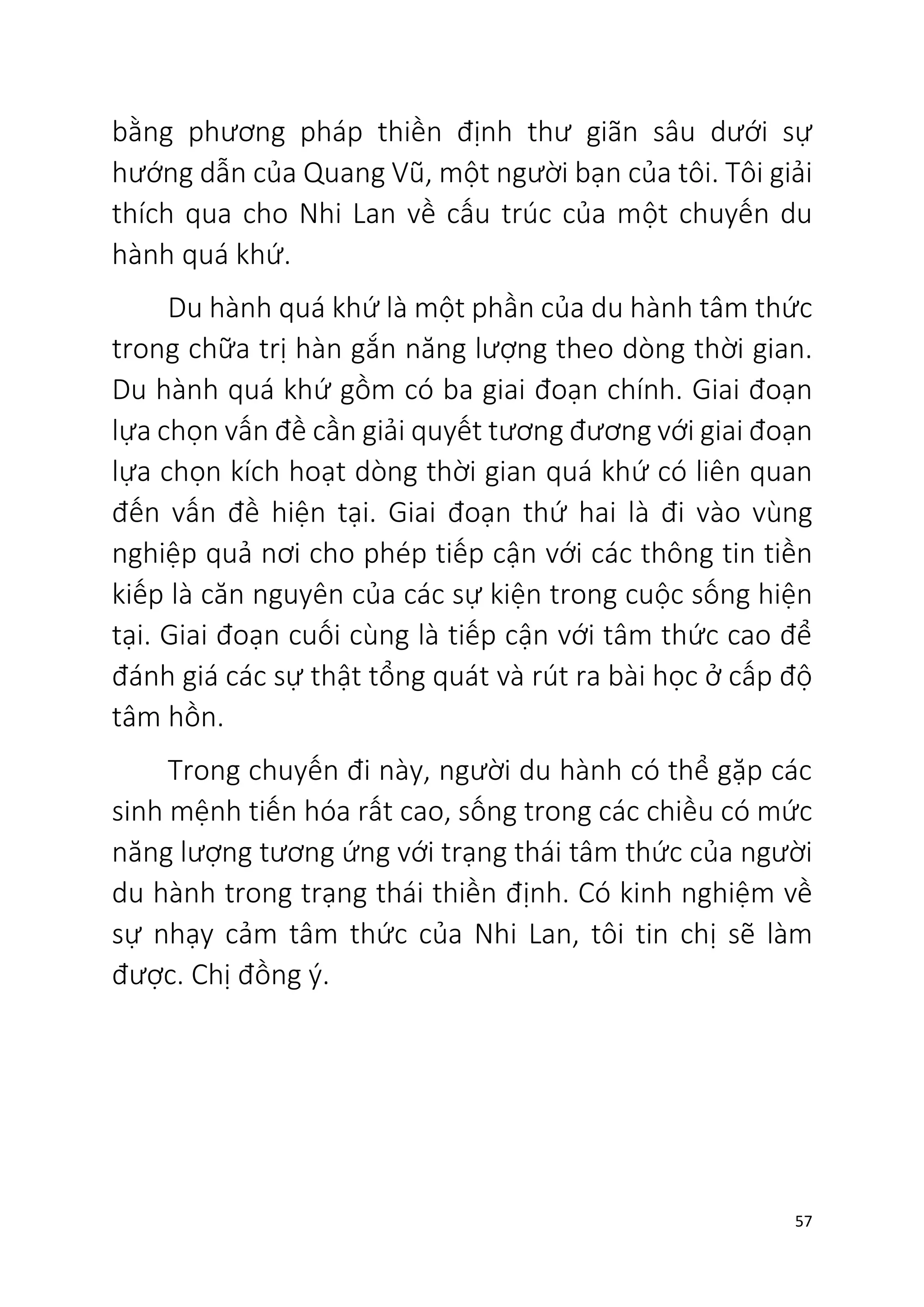 57
bằng phương pháp thiền định thư giãn sâu dưới sự
hướng dẫn của Quang Vũ, một người bạn của tôi. Tôi giải
thích qua cho Nhi Lan về cấu trúc của một chuyến du
hành quá khứ.
Du hành quá khứ là một phần của du hành tâm thức
trong chữa trị hàn gắn năng lượng theo dòng thời gian.
Du hành quá khứ gồm có ba giai đoạn chính. Giai đoạn
lựa chọn vấn đề cần giải quyết tương đương với giai đoạn
lựa chọn kích hoạt dòng thời gian quá khứ có liên quan
đến vấn đề hiện tại. Giai đoạn thứ hai là đi vào vùng
nghiệp quả nơi cho phép tiếp cận với các thông tin tiền
kiếp là căn nguyên của các sự kiện trong cuộc sống hiện
tại. Giai đoạn cuối cùng là tiếp cận với tâm thức cao để
đánh giá các sự thật tổng quát và rút ra bài học ở cấp độ
tâm hồn.
Trong chuyến đi này, người du hành có thể gặp các
sinh mệnh tiến hóa rất cao, sống trong các chiều có mức
năng lượng tương ứng với trạng thái tâm thức của người
du hành trong trạng thái thiền định. Có kinh nghiệm về
sự nhạy cảm tâm thức của Nhi Lan, tôi tin chị sẽ làm
được. Chị đồng ý.
 