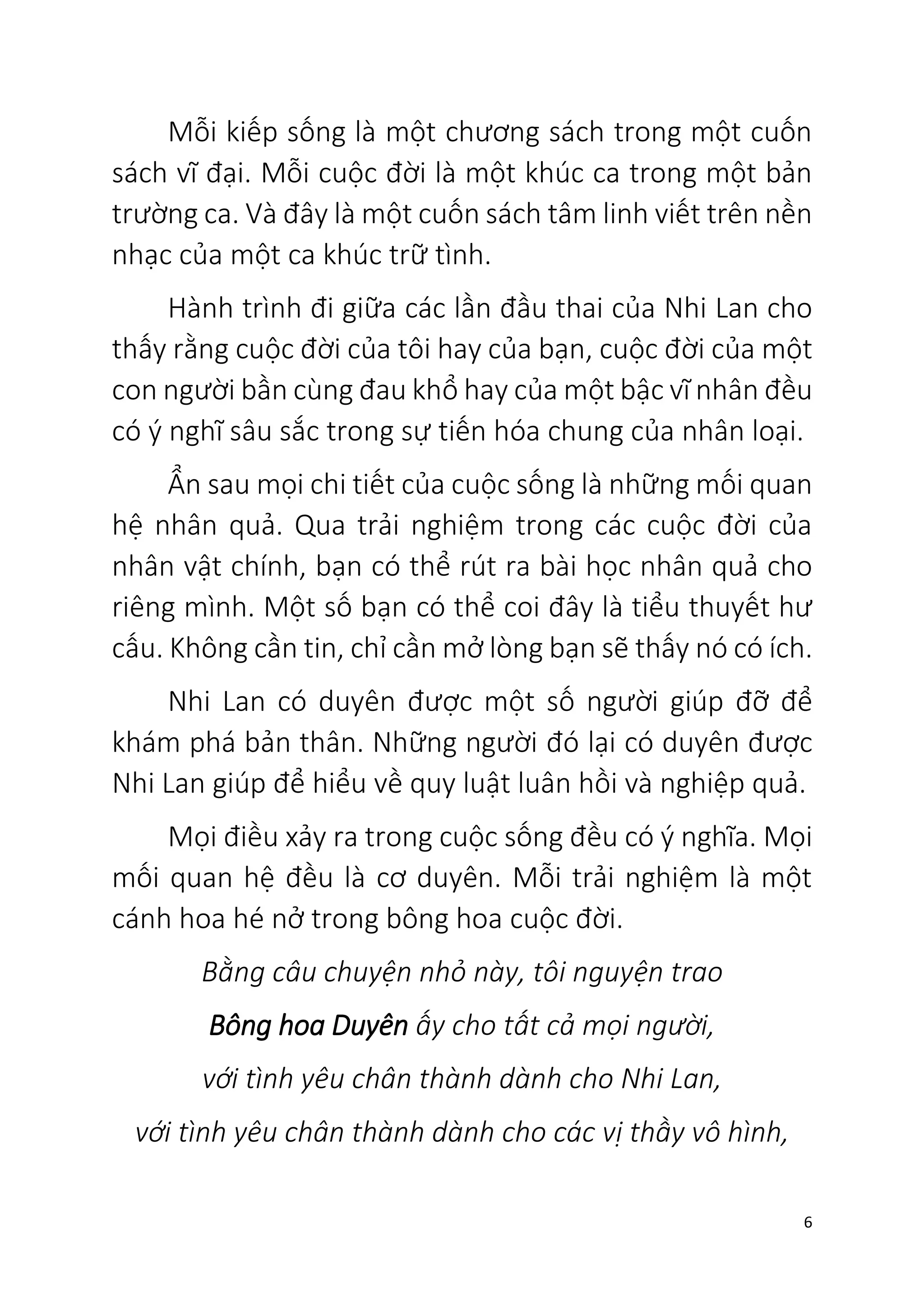6
Mỗi kiếp sống là một chương sách trong một cuốn
sách vĩ đại. Mỗi cuộc đời là một khúc ca trong một bản
trường ca. Và đây là một cuốn sách tâm linh viết trên nền
nhạc của một ca khúc trữ tình.
Hành trình đi giữa các lần đầu thai của Nhi Lan cho
thấy rằng cuộc đời của tôi hay của bạn, cuộc đời của một
con người bần cùng đau khổ hay của một bậc vĩ nhân đều
có ý nghĩ sâu sắc trong sự tiến hóa chung của nhân loại.
Ẩn sau mọi chi tiết của cuộc sống là những mối quan
hệ nhân quả. Qua trải nghiệm trong các cuộc đời của
nhân vật chính, bạn có thể rút ra bài học nhân quả cho
riêng mình. Một số bạn có thể coi đây là tiểu thuyết hư
cấu. Không cần tin, chỉ cần mở lòng bạn sẽ thấy nó có ích.
Nhi Lan có duyên được một số người giúp đỡ để
khám phá bản thân. Những người đó lại có duyên được
Nhi Lan giúp để hiểu về quy luật luân hồi và nghiệp quả.
Mọi điều xảy ra trong cuộc sống đều có ý nghĩa. Mọi
mối quan hệ đều là cơ duyên. Mỗi trải nghiệm là một
cánh hoa hé nở trong bông hoa cuộc đời.
Bằng câu chuyện nhỏ này, tôi nguyện trao
Bông hoa Duyên ấy cho tất cả mọi người,
với tình yêu chân thành dành cho Nhi Lan,
với tình yêu chân thành dành cho các vị thầy vô hình,
 