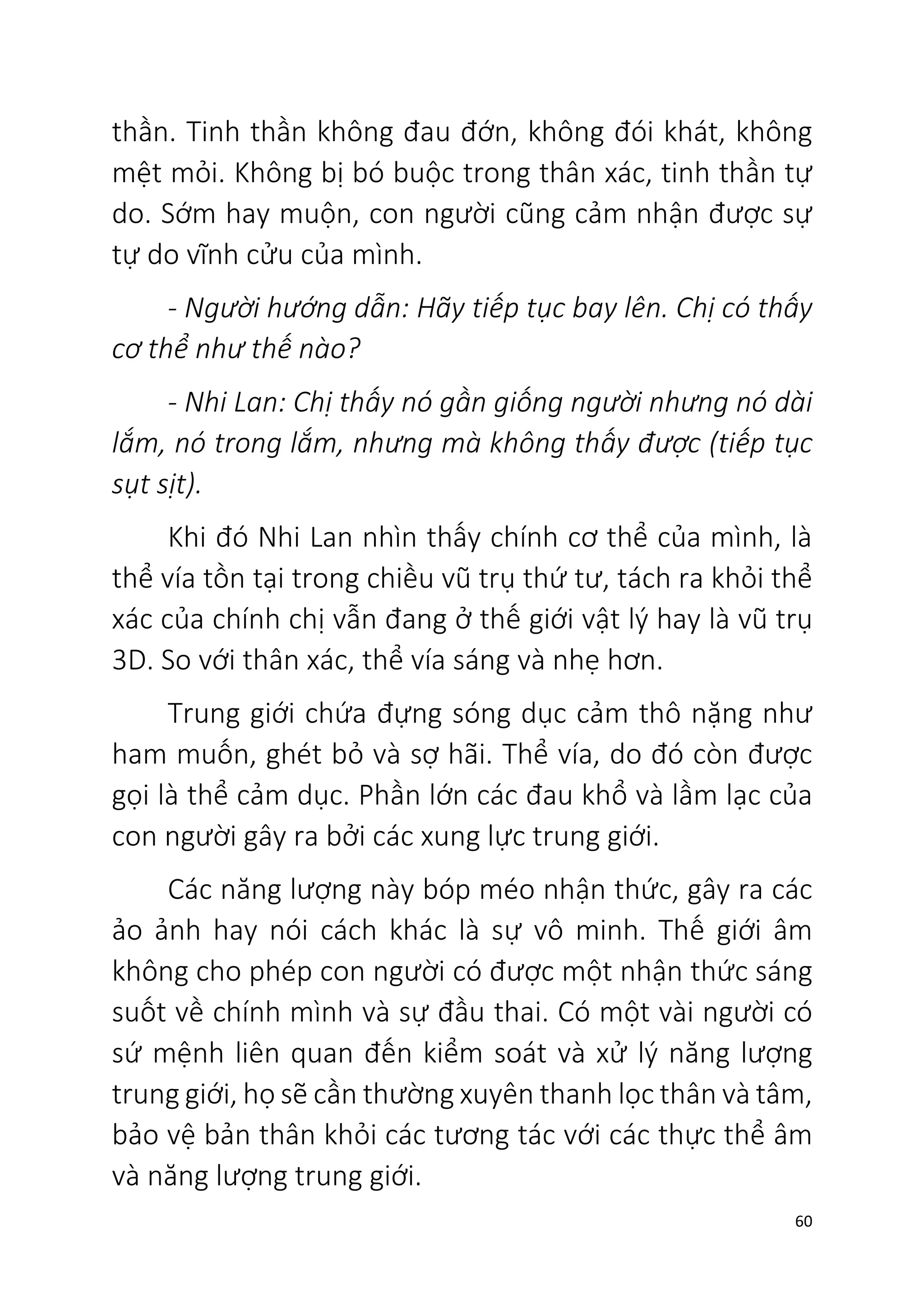 60
thần. Tinh thần không đau đớn, không đói khát, không
mệt mỏi. Không bị bó buộc trong thân xác, tinh thần tự
do. Sớm hay muộn, con người cũng cảm nhận được sự
tự do vĩnh cửu của mình.
- Người hướng dẫn: Hãy tiếp tục bay lên. Chị có thấy
cơ thể như thế nào?
- Nhi Lan: Chị thấy nó gần giống người nhưng nó dài
lắm, nó trong lắm, nhưng mà không thấy được (tiếp tục
sụt sịt).
Khi đó Nhi Lan nhìn thấy chính cơ thể của mình, là
thể vía tồn tại trong chiều vũ trụ thứ tư, tách ra khỏi thể
xác của chính chị vẫn đang ở thế giới vật lý hay là vũ trụ
3D. So với thân xác, thể vía sáng và nhẹ hơn.
Trung giới chứa đựng sóng dục cảm thô nặng như
ham muốn, ghét bỏ và sợ hãi. Thể vía, do đó còn được
gọi là thể cảm dục. Phần lớn các đau khổ và lầm lạc của
con người gây ra bởi các xung lực trung giới.
Các năng lượng này bóp méo nhận thức, gây ra các
ảo ảnh hay nói cách khác là sự vô minh. Thế giới âm
không cho phép con người có được một nhận thức sáng
suốt về chính mình và sự đầu thai. Có một vài người có
sứ mệnh liên quan đến kiểm soát và xử lý năng lượng
trung giới, họ sẽ cần thường xuyên thanh lọc thân và tâm,
bảo vệ bản thân khỏi các tương tác với các thực thể âm
và năng lượng trung giới.
 