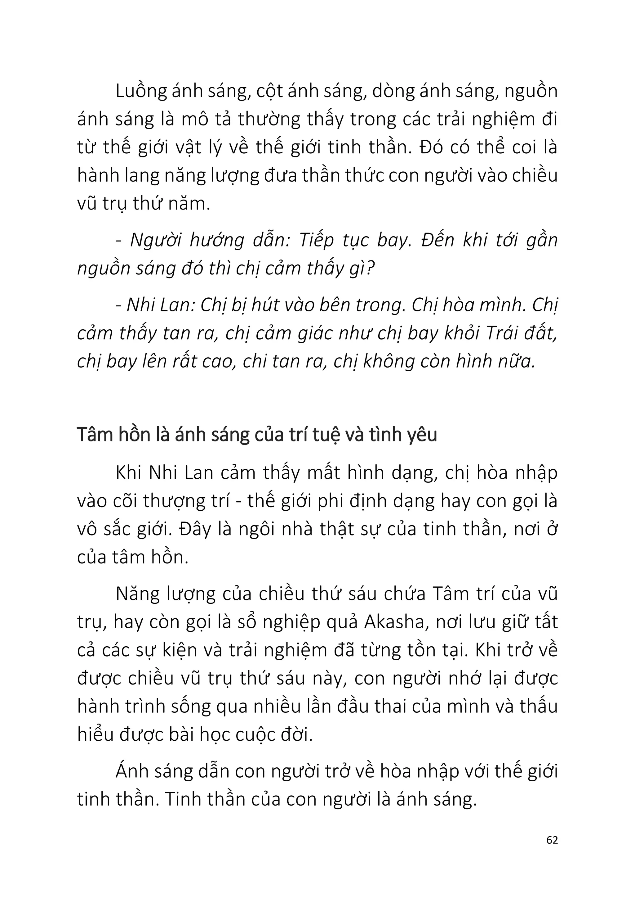 62
Luồng ánh sáng, cột ánh sáng, dòng ánh sáng, nguồn
ánh sáng là mô tả thường thấy trong các trải nghiệm đi
từ thế giới vật lý về thế giới tinh thần. Đó có thể coi là
hành lang năng lượng đưa thần thức con người vào chiều
vũ trụ thứ năm.
- Người hướng dẫn: Tiếp tục bay. Đến khi tới gần
nguồn sáng đó thì chị cảm thấy gì?
- Nhi Lan: Chị bị hút vào bên trong. Chị hòa mình. Chị
cảm thấy tan ra, chị cảm giác như chị bay khỏi Trái đất,
chị bay lên rất cao, chi tan ra, chị không còn hình nữa.
Tâm hồn là ánh sáng của trí tuệ và tình yêu
Khi Nhi Lan cảm thấy mất hình dạng, chị hòa nhập
vào cõi thượng trí - thế giới phi định dạng hay con gọi là
vô sắc giới. Đây là ngôi nhà thật sự của tinh thần, nơi ở
của tâm hồn.
Năng lượng của chiều thứ sáu chứa Tâm trí của vũ
trụ, hay còn gọi là sổ nghiệp quả Akasha, nơi lưu giữ tất
cả các sự kiện và trải nghiệm đã từng tồn tại. Khi trở về
được chiều vũ trụ thứ sáu này, con người nhớ lại được
hành trình sống qua nhiều lần đầu thai của mình và thấu
hiểu được bài học cuộc đời.
Ánh sáng dẫn con người trở về hòa nhập với thế giới
tinh thần. Tinh thần của con người là ánh sáng.
 