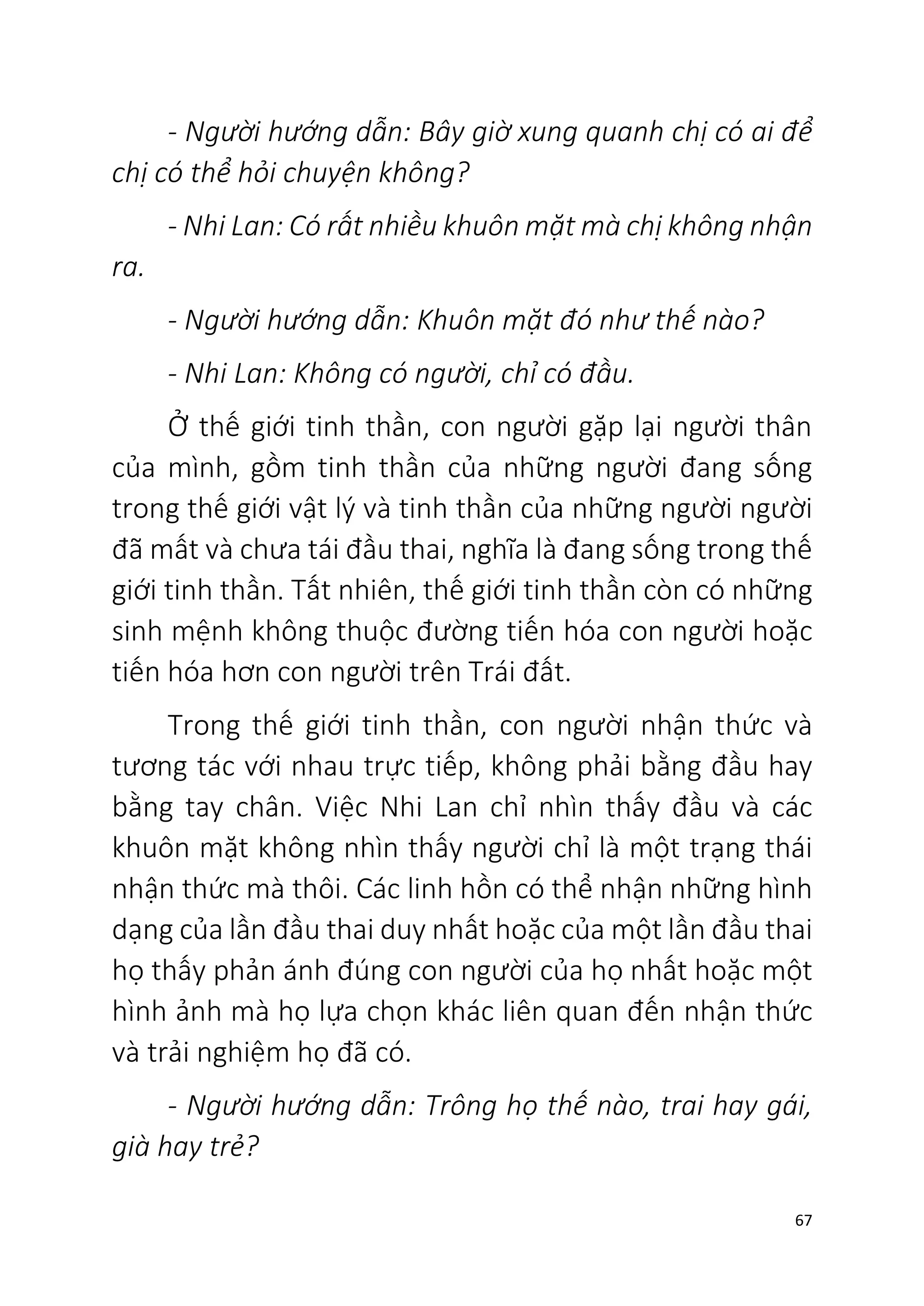 67
- Người hướng dẫn: Bây giờ xung quanh chị có ai để
chị có thể hỏi chuyện không?
- Nhi Lan: Có rất nhiều khuôn mặt mà chị không nhận
ra.
- Người hướng dẫn: Khuôn mặt đó như thế nào?
- Nhi Lan: Không có người, chỉ có đầu.
Ở thế giới tinh thần, con người gặp lại người thân
của mình, gồm tinh thần của những người đang sống
trong thế giới vật lý và tinh thần của những người người
đã mất và chưa tái đầu thai, nghĩa là đang sống trong thế
giới tinh thần. Tất nhiên, thế giới tinh thần còn có những
sinh mệnh không thuộc đường tiến hóa con người hoặc
tiến hóa hơn con người trên Trái đất.
Trong thế giới tinh thần, con người nhận thức và
tương tác với nhau trực tiếp, không phải bằng đầu hay
bằng tay chân. Việc Nhi Lan chỉ nhìn thấy đầu và các
khuôn mặt không nhìn thấy người chỉ là một trạng thái
nhận thức mà thôi. Các linh hồn có thể nhận những hình
dạng của lần đầu thai duy nhất hoặc của một lần đầu thai
họ thấy phản ánh đúng con người của họ nhất hoặc một
hình ảnh mà họ lựa chọn khác liên quan đến nhận thức
và trải nghiệm họ đã có.
- Người hướng dẫn: Trông họ thế nào, trai hay gái,
già hay trẻ?
 