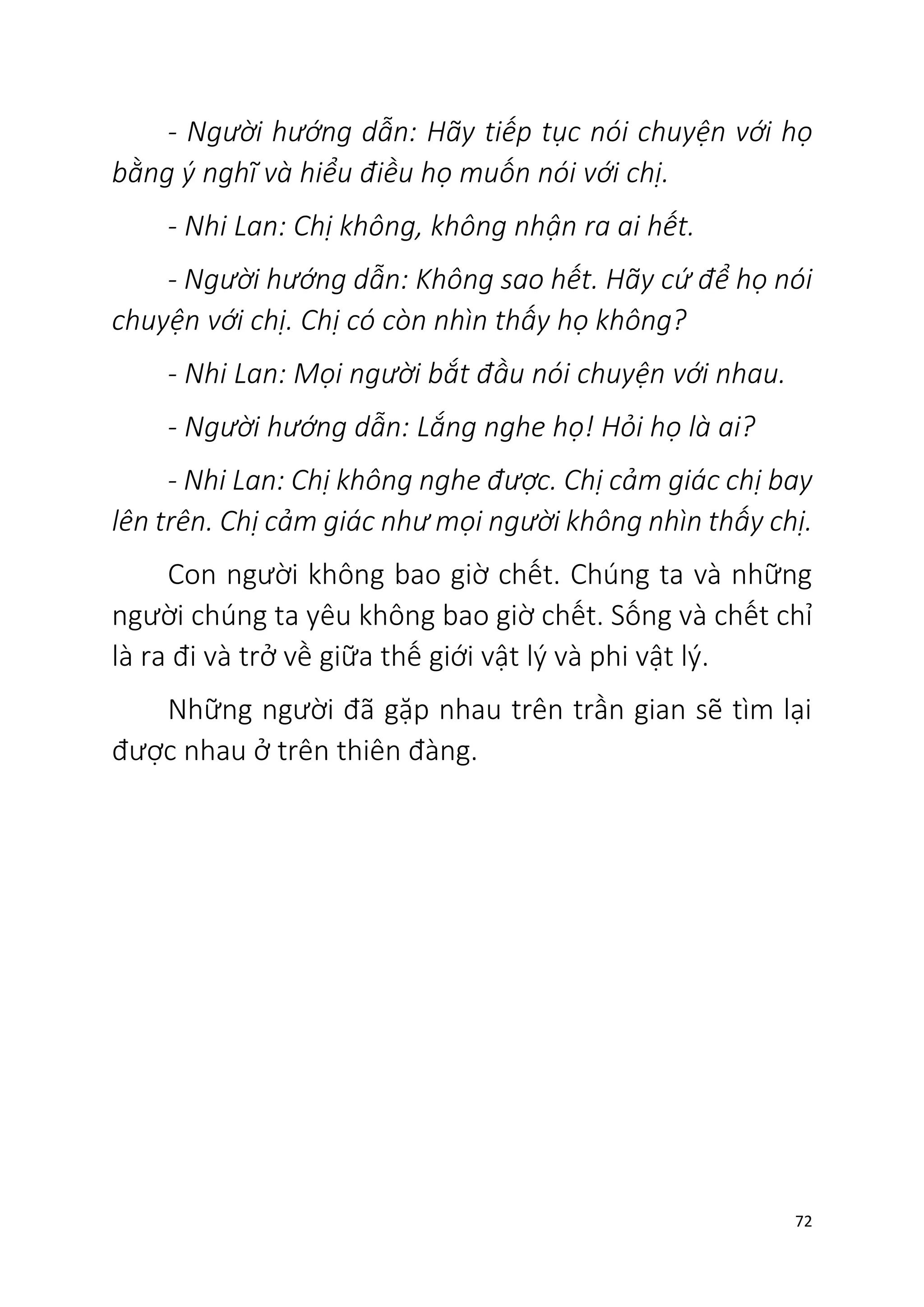 72
- Người hướng dẫn: Hãy tiếp tục nói chuyện với họ
bằng ý nghĩ và hiểu điều họ muốn nói với chị.
- Nhi Lan: Chị không, không nhận ra ai hết.
- Người hướng dẫn: Không sao hết. Hãy cứ để họ nói
chuyện với chị. Chị có còn nhìn thấy họ không?
- Nhi Lan: Mọi người bắt đầu nói chuyện với nhau.
- Người hướng dẫn: Lắng nghe họ! Hỏi họ là ai?
- Nhi Lan: Chị không nghe được. Chị cảm giác chị bay
lên trên. Chị cảm giác như mọi người không nhìn thấy chị.
Con người không bao giờ chết. Chúng ta và những
người chúng ta yêu không bao giờ chết. Sống và chết chỉ
là ra đi và trở về giữa thế giới vật lý và phi vật lý.
Những người đã gặp nhau trên trần gian sẽ tìm lại
được nhau ở trên thiên đàng.
 
