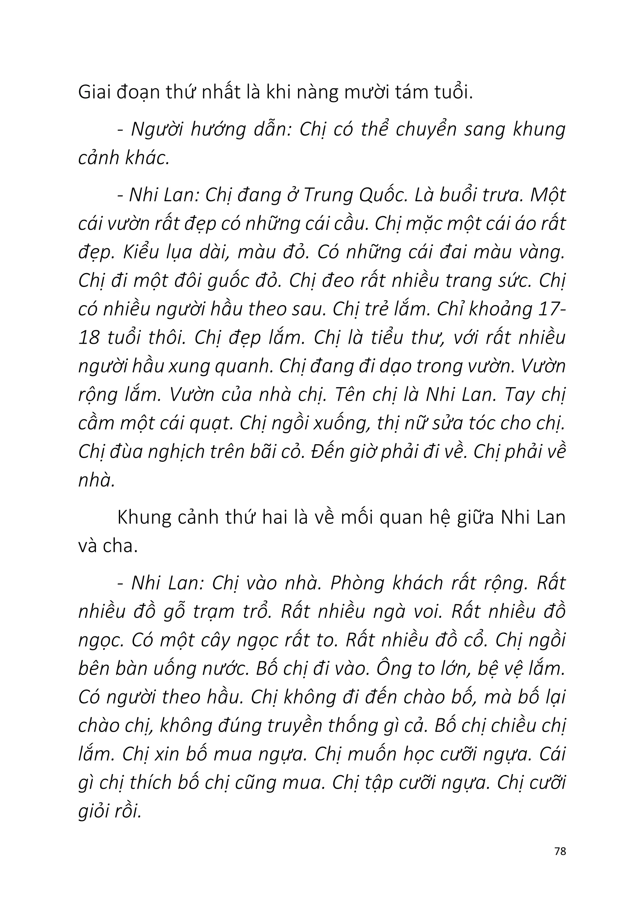 78
Giai đoạn thứ nhất là khi nàng mười tám tuổi.
- Người hướng dẫn: Chị có thể chuyển sang khung
cảnh khác.
- Nhi Lan: Chị đang ở Trung Quốc. Là buổi trưa. Một
cái vườn rất đẹp có những cái cầu. Chị mặc một cái áo rất
đẹp. Kiểu lụa dài, màu đỏ. Có những cái đai màu vàng.
Chị đi một đôi guốc đỏ. Chị đeo rất nhiều trang sức. Chị
có nhiều người hầu theo sau. Chị trẻ lắm. Chỉ khoảng 17-
18 tuổi thôi. Chị đẹp lắm. Chị là tiểu thư, với rất nhiều
người hầu xung quanh. Chị đang đi dạo trong vườn. Vườn
rộng lắm. Vườn của nhà chị. Tên chị là Nhi Lan. Tay chị
cầm một cái quạt. Chị ngồi xuống, thị nữ sửa tóc cho chị.
Chị đùa nghịch trên bãi cỏ. Đến giờ phải đi về. Chị phải về
nhà.
Khung cảnh thứ hai là về mối quan hệ giữa Nhi Lan
và cha.
- Nhi Lan: Chị vào nhà. Phòng khách rất rộng. Rất
nhiều đồ gỗ trạm trổ. Rất nhiều ngà voi. Rất nhiều đồ
ngọc. Có một cây ngọc rất to. Rất nhiều đồ cổ. Chị ngồi
bên bàn uống nước. Bố chị đi vào. Ông to lớn, bệ vệ lắm.
Có người theo hầu. Chị không đi đến chào bố, mà bố lại
chào chị, không đúng truyền thống gì cả. Bố chị chiều chị
lắm. Chị xin bố mua ngựa. Chị muốn học cưỡi ngựa. Cái
gì chị thích bố chị cũng mua. Chị tập cưỡi ngựa. Chị cưỡi
giỏi rồi.
 