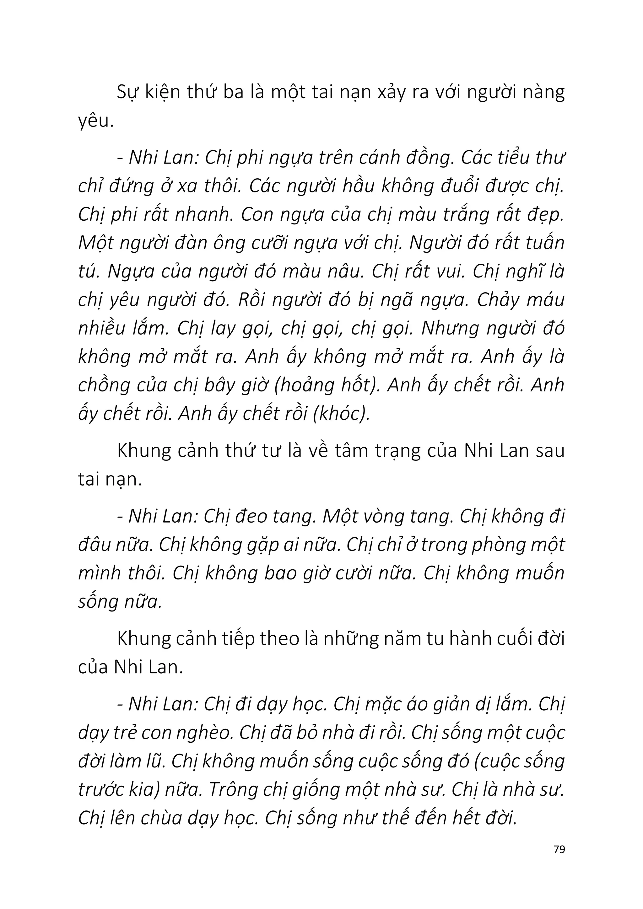 79
Sự kiện thứ ba là một tai nạn xảy ra với người nàng
yêu.
- Nhi Lan: Chị phi ngựa trên cánh đồng. Các tiểu thư
chỉ đứng ở xa thôi. Các người hầu không đuổi được chị.
Chị phi rất nhanh. Con ngựa của chị màu trắng rất đẹp.
Một người đàn ông cưỡi ngựa với chị. Người đó rất tuấn
tú. Ngựa của người đó màu nâu. Chị rất vui. Chị nghĩ là
chị yêu người đó. Rồi người đó bị ngã ngựa. Chảy máu
nhiều lắm. Chị lay gọi, chị gọi, chị gọi. Nhưng người đó
không mở mắt ra. Anh ấy không mở mắt ra. Anh ấy là
chồng của chị bây giờ (hoảng hốt). Anh ấy chết rồi. Anh
ấy chết rồi. Anh ấy chết rồi (khóc).
Khung cảnh thứ tư là về tâm trạng của Nhi Lan sau
tai nạn.
- Nhi Lan: Chị đeo tang. Một vòng tang. Chị không đi
đâu nữa. Chị không gặp ai nữa. Chị chỉ ở trong phòng một
mình thôi. Chị không bao giờ cười nữa. Chị không muốn
sống nữa.
Khung cảnh tiếp theo là những năm tu hành cuối đời
của Nhi Lan.
- Nhi Lan: Chị đi dạy học. Chị mặc áo giản dị lắm. Chị
dạy trẻ con nghèo. Chị đã bỏ nhà đi rồi. Chị sống một cuộc
đời làm lũ. Chị không muốn sống cuộc sống đó (cuộc sống
trước kia) nữa. Trông chị giống một nhà sư. Chị là nhà sư.
Chị lên chùa dạy học. Chị sống như thế đến hết đời.
 
