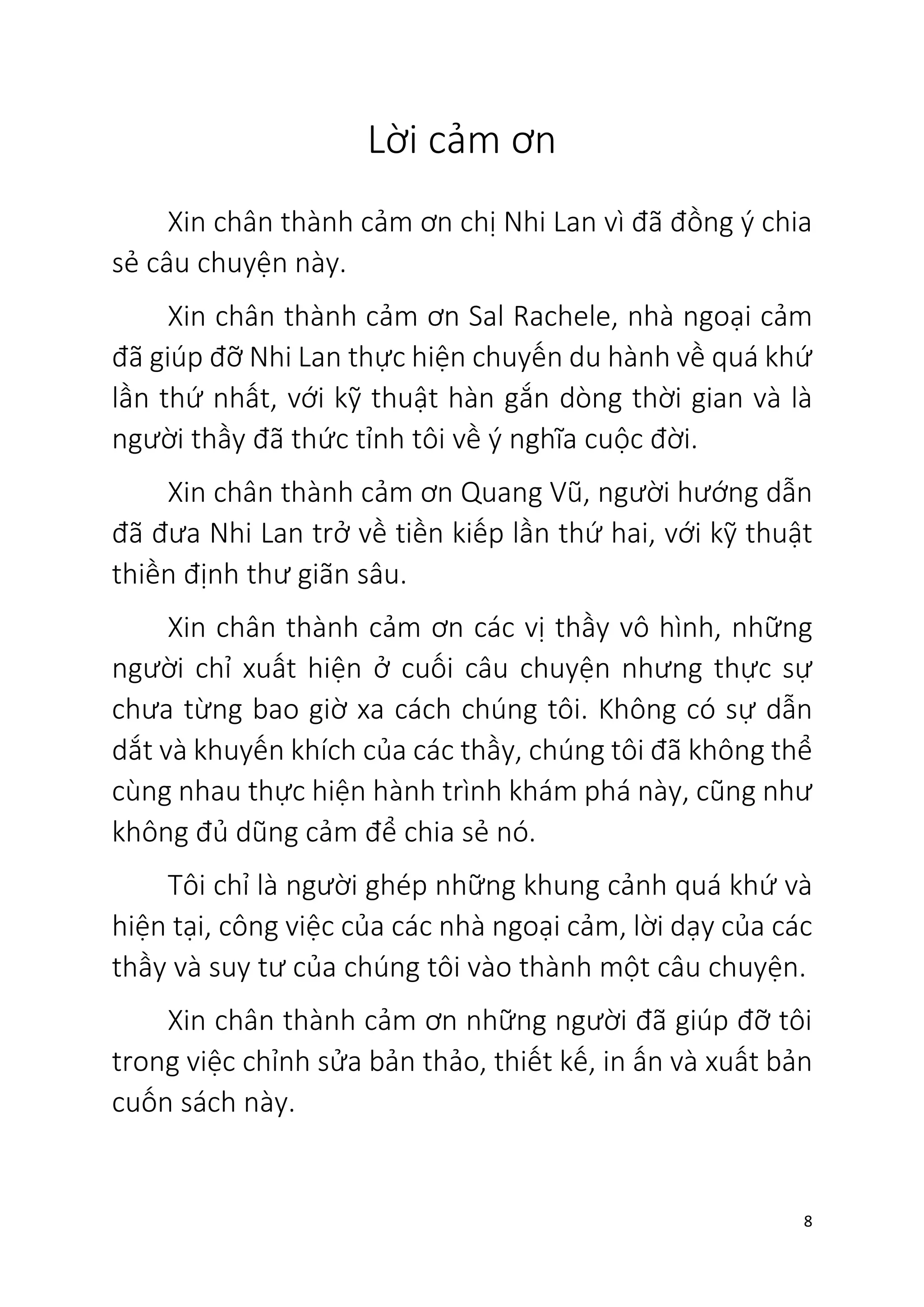 8
Lời cảm ơn
Xin chân thành cảm ơn chị Nhi Lan vì đã đồng ý chia
sẻ câu chuyện này.
Xin chân thành cảm ơn Sal Rachele, nhà ngoại cảm
đã giúp đỡ Nhi Lan thực hiện chuyến du hành về quá khứ
lần thứ nhất, với kỹ thuật hàn gắn dòng thời gian và là
người thầy đã thức tỉnh tôi về ý nghĩa cuộc đời.
Xin chân thành cảm ơn Quang Vũ, người hướng dẫn
đã đưa Nhi Lan trở về tiền kiếp lần thứ hai, với kỹ thuật
thiền định thư giãn sâu.
Xin chân thành cảm ơn các vị thầy vô hình, những
người chỉ xuất hiện ở cuối câu chuyện nhưng thực sự
chưa từng bao giờ xa cách chúng tôi. Không có sự dẫn
dắt và khuyến khích của các thầy, chúng tôi đã không thể
cùng nhau thực hiện hành trình khám phá này, cũng như
không đủ dũng cảm để chia sẻ nó.
Tôi chỉ là người ghép những khung cảnh quá khứ và
hiện tại, công việc của các nhà ngoại cảm, lời dạy của các
thầy và suy tư của chúng tôi vào thành một câu chuyện.
Xin chân thành cảm ơn những người đã giúp đỡ tôi
trong việc chỉnh sửa bản thảo, thiết kế, in ấn và xuất bản
cuốn sách này.
 