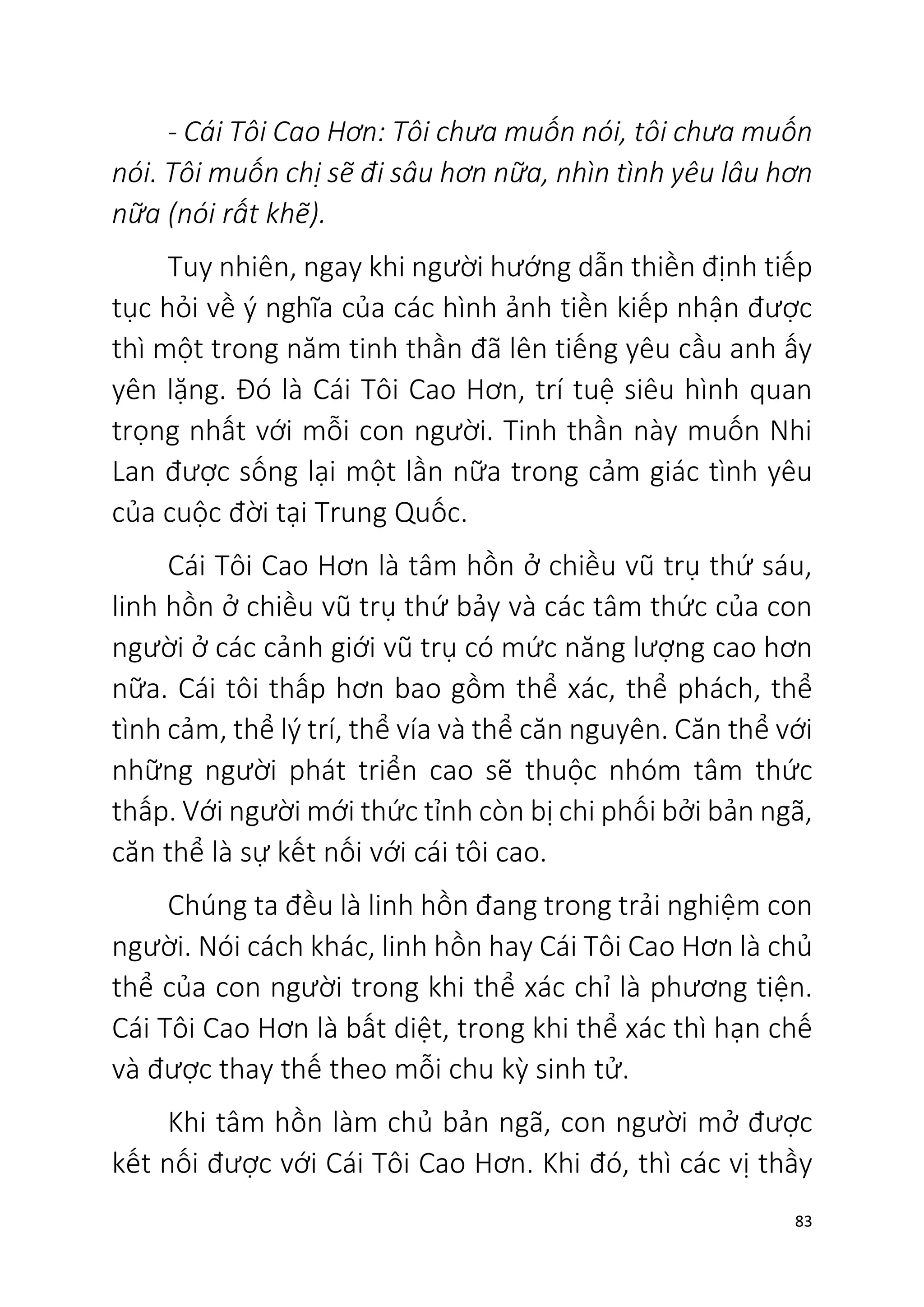 83
- Cái Tôi Cao Hơn: Tôi chưa muốn nói, tôi chưa muốn
nói. Tôi muốn chị sẽ đi sâu hơn nữa, nhìn tình yêu lâu hơn
nữa (nói rất khẽ).
Tuy nhiên, ngay khi người hướng dẫn thiền định tiếp
tục hỏi về ý nghĩa của các hình ảnh tiền kiếp nhận được
thì một trong năm tinh thần đã lên tiếng yêu cầu anh ấy
yên lặng. Đó là Cái Tôi Cao Hơn, trí tuệ siêu hình quan
trọng nhất với mỗi con người. Tinh thần này muốn Nhi
Lan được sống lại một lần nữa trong cảm giác tình yêu
của cuộc đời tại Trung Quốc.
Cái Tôi Cao Hơn là tâm hồn ở chiều vũ trụ thứ sáu,
linh hồn ở chiều vũ trụ thứ bảy và các tâm thức của con
người ở các cảnh giới vũ trụ có mức năng lượng cao hơn
nữa. Cái tôi thấp hơn bao gồm thể xác, thể phách, thể
tình cảm, thể lý trí, thể vía và thể căn nguyên. Căn thể với
những người phát triển cao sẽ thuộc nhóm tâm thức
thấp. Với người mới thức tỉnh còn bị chi phối bởi bản ngã,
căn thể là sự kết nối với cái tôi cao.
Chúng ta đều là linh hồn đang trong trải nghiệm con
người. Nói cách khác, linh hồn hay Cái Tôi Cao Hơn là chủ
thể của con người trong khi thể xác chỉ là phương tiện.
Cái Tôi Cao Hơn là bất diệt, trong khi thể xác thì hạn chế
và được thay thế theo mỗi chu kỳ sinh tử.
Khi tâm hồn làm chủ bản ngã, con người mở được
kết nối được với Cái Tôi Cao Hơn. Khi đó, thì các vị thầy
 