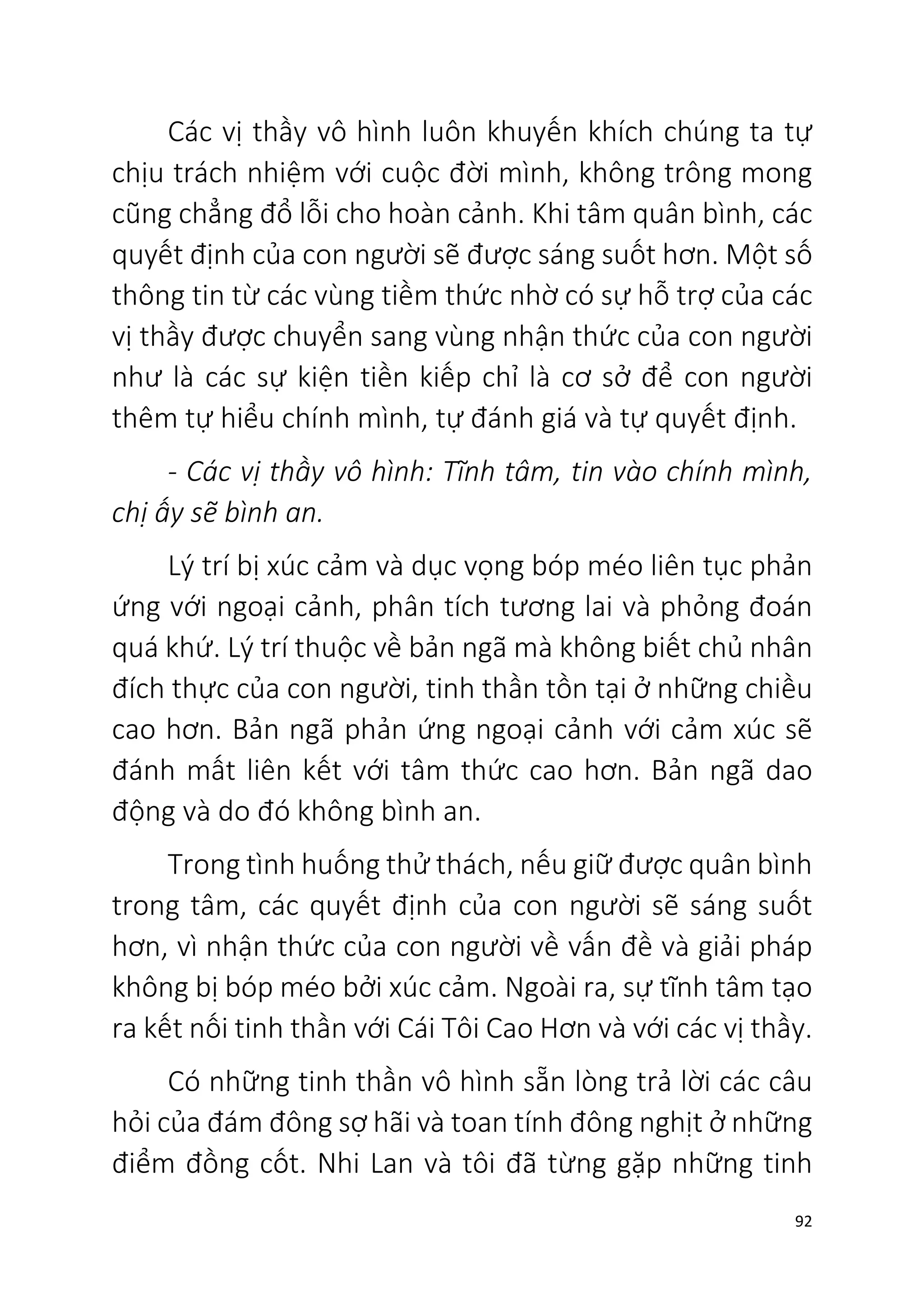 92
Các vị thầy vô hình luôn khuyến khích chúng ta tự
chịu trách nhiệm với cuộc đời mình, không trông mong
cũng chẳng đổ lỗi cho hoàn cảnh. Khi tâm quân bình, các
quyết định của con người sẽ được sáng suốt hơn. Một số
thông tin từ các vùng tiềm thức nhờ có sự hỗ trợ của các
vị thầy được chuyển sang vùng nhận thức của con người
như là các sự kiện tiền kiếp chỉ là cơ sở để con người
thêm tự hiểu chính mình, tự đánh giá và tự quyết định.
- Các vị thầy vô hình: Tĩnh tâm, tin vào chính mình,
chị ấy sẽ bình an.
Lý trí bị xúc cảm và dục vọng bóp méo liên tục phản
ứng với ngoại cảnh, phân tích tương lai và phỏng đoán
quá khứ. Lý trí thuộc về bản ngã mà không biết chủ nhân
đích thực của con người, tinh thần tồn tại ở những chiều
cao hơn. Bản ngã phản ứng ngoại cảnh với cảm xúc sẽ
đánh mất liên kết với tâm thức cao hơn. Bản ngã dao
động và do đó không bình an.
Trong tình huống thử thách, nếu giữ được quân bình
trong tâm, các quyết định của con người sẽ sáng suốt
hơn, vì nhận thức của con người về vấn đề và giải pháp
không bị bóp méo bởi xúc cảm. Ngoài ra, sự tĩnh tâm tạo
ra kết nối tinh thần với Cái Tôi Cao Hơn và với các vị thầy.
Có những tinh thần vô hình sẵn lòng trả lời các câu
hỏi của đám đông sợ hãi và toan tính đông nghịt ở những
điểm đồng cốt. Nhi Lan và tôi đã từng gặp những tinh
 