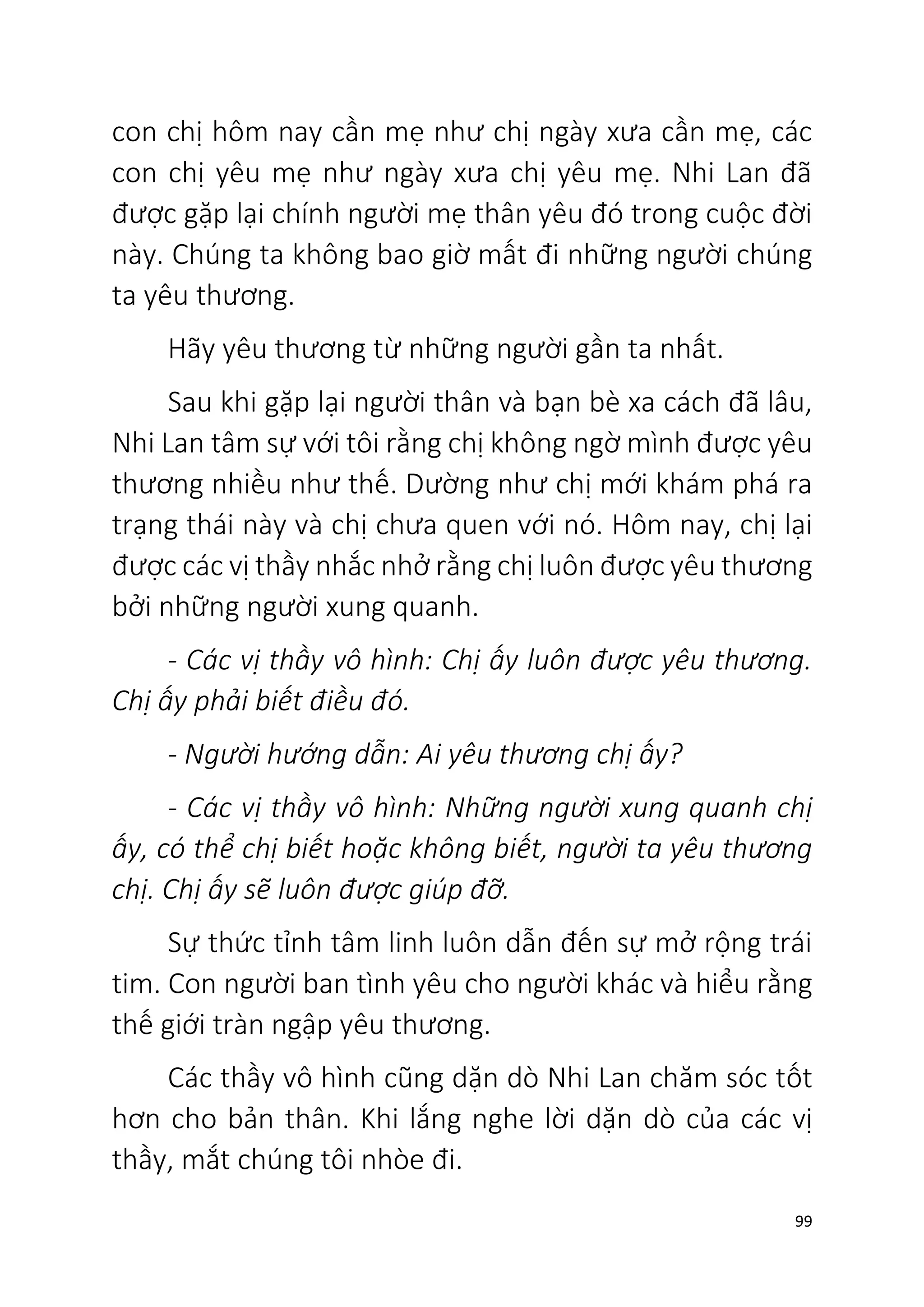 99
con chị hôm nay cần mẹ như chị ngày xưa cần mẹ, các
con chị yêu mẹ như ngày xưa chị yêu mẹ. Nhi Lan đã
được gặp lại chính người mẹ thân yêu đó trong cuộc đời
này. Chúng ta không bao giờ mất đi những người chúng
ta yêu thương.
Hãy yêu thương từ những người gần ta nhất.
Sau khi gặp lại người thân và bạn bè xa cách đã lâu,
Nhi Lan tâm sự với tôi rằng chị không ngờ mình được yêu
thương nhiều như thế. Dường như chị mới khám phá ra
trạng thái này và chị chưa quen với nó. Hôm nay, chị lại
được các vị thầy nhắc nhở rằng chị luôn được yêu thương
bởi những người xung quanh.
- Các vị thầy vô hình: Chị ấy luôn được yêu thương.
Chị ấy phải biết điều đó.
- Người hướng dẫn: Ai yêu thương chị ấy?
- Các vị thầy vô hình: Những người xung quanh chị
ấy, có thể chị biết hoặc không biết, người ta yêu thương
chị. Chị ấy sẽ luôn được giúp đỡ.
Sự thức tỉnh tâm linh luôn dẫn đến sự mở rộng trái
tim. Con người ban tình yêu cho người khác và hiểu rằng
thế giới tràn ngập yêu thương.
Các thầy vô hình cũng dặn dò Nhi Lan chăm sóc tốt
hơn cho bản thân. Khi lắng nghe lời dặn dò của các vị
thầy, mắt chúng tôi nhòe đi.
 