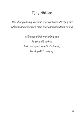 10
Tặng Nhi Lan
Mỗi khung cảnh quá khứ là một cánh hoa đã rộng mở
Mỗi khoảnh khắc hiện tại là một cánh hoa đang hé mở
Mỗi cuộc đời là một bông hoa
Ta sống để nở hoa
Mỗi con người là một sắc hương
Ta sống để trao tặng.
 