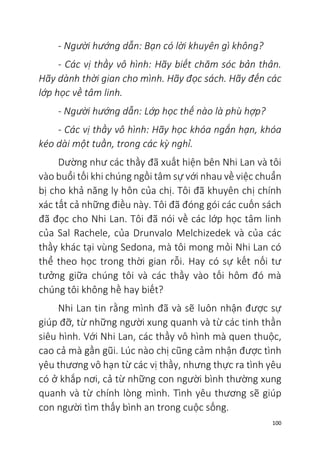 100
- Người hướng dẫn: Bạn có lời khuyên gì không?
- Các vị thầy vô hình: Hãy biết chăm sóc bản thân.
Hãy dành thời gian cho mình. Hãy đọc sách. Hãy đến các
lớp học về tâm linh.
- Người hướng dẫn: Lớp học thế nào là phù hợp?
- Các vị thầy vô hình: Hãy học khóa ngắn hạn, khóa
kéo dài một tuần, trong các kỳ nghỉ.
Dường như các thầy đã xuất hiện bên Nhi Lan và tôi
vào buổi tối khi chúng ngồi tâm sự với nhau về việc chuẩn
bị cho khả năng ly hôn của chị. Tôi đã khuyên chị chính
xác tất cả những điều này. Tôi đã đóng gói các cuốn sách
đã đọc cho Nhi Lan. Tôi đã nói về các lớp học tâm linh
của Sal Rachele, của Drunvalo Melchizedek và của các
thầy khác tại vùng Sedona, mà tôi mong mỏi Nhi Lan có
thể theo học trong thời gian rỗi. Hay có sự kết nối tư
tưởng giữa chúng tôi và các thầy vào tối hôm đó mà
chúng tôi không hề hay biết?
Nhi Lan tin rằng mình đã và sẽ luôn nhận được sự
giúp đỡ, từ những người xung quanh và từ các tinh thần
siêu hình. Với Nhi Lan, các thầy vô hình mà quen thuộc,
cao cả mà gần gũi. Lúc nào chị cũng cảm nhận được tình
yêu thương vô hạn từ các vị thầy, nhưng thực ra tình yêu
có ở khắp nơi, cả từ những con người bình thường xung
quanh và từ chính lòng mình. Tình yêu thương sẽ giúp
con người tìm thấy bình an trong cuộc sống.
 