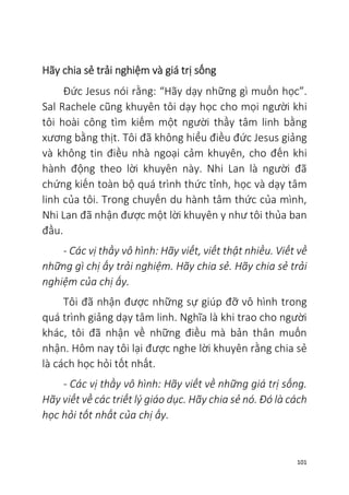 101
Hãy chia sẻ trải nghiệm và giá trị sống
Đức Jesus nói rằng: “Hãy dạy những gì muốn học”.
Sal Rachele cũng khuyên tôi dạy học cho mọi người khi
tôi hoài công tìm kiếm một người thầy tâm linh bằng
xương bằng thịt. Tôi đã không hiểu điều đức Jesus giảng
và không tin điều nhà ngoại cảm khuyên, cho đến khi
hành động theo lời khuyên này. Nhi Lan là người đã
chứng kiến toàn bộ quá trình thức tỉnh, học và dạy tâm
linh của tôi. Trong chuyến du hành tâm thức của mình,
Nhi Lan đã nhận được một lời khuyên y như tôi thủa ban
đầu.
- Các vị thầy vô hình: Hãy viết, viết thật nhiều. Viết về
những gì chị ấy trải nghiệm. Hãy chia sẻ. Hãy chia sẻ trải
nghiệm của chị ấy.
Tôi đã nhận được những sự giúp đỡ vô hình trong
quá trình giảng dạy tâm linh. Nghĩa là khi trao cho người
khác, tôi đã nhận về những điều mà bản thân muốn
nhận. Hôm nay tôi lại được nghe lời khuyên rằng chia sẻ
là cách học hỏi tốt nhất.
- Các vị thầy vô hình: Hãy viết về những giá trị sống.
Hãy viết về các triết lý giáo dục. Hãy chia sẻ nó. Đó là cách
học hỏi tốt nhất của chị ấy.
 