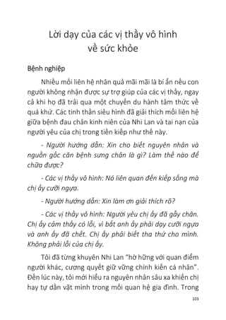 103
Lời dạy của các vị thầy vô hình
về sức khỏe
Bệnh nghiệp
Nhiều mối liên hệ nhân quả mãi mãi là bí ẩn nếu con
người không nhận được sự trợ giúp của các vị thầy, ngay
cả khi họ đã trải qua một chuyến du hành tâm thức về
quá khứ. Các tinh thần siêu hình đã giải thích mối liên hệ
giữa bệnh đau chân kinh niên của Nhi Lan và tai nạn của
người yêu của chị trong tiền kiếp như thế này.
- Người hướng dẫn: Xin cho biết nguyên nhân và
nguồn gốc căn bệnh sưng chân là gì? Làm thế nào để
chữa được?
- Các vị thầy vô hình: Nó liên quan đến kiếp sống mà
chị ấy cưỡi ngựa.
- Người hướng dẫn: Xin làm ơn giải thích rõ?
- Các vị thầy vô hình: Người yêu chị ấy đã gẫy chân.
Chị ấy cảm thấy có lỗi, vì bắt anh ấy phải dạy cưỡi ngựa
và anh ấy đã chết. Chị ấy phải biết tha thứ cho mình.
Không phải lỗi của chị ấy.
Tôi đã từng khuyên Nhi Lan “hờ hững với quan điểm
người khác, cương quyết giữ vững chính kiến cá nhân”.
Đến lúc này, tôi mới hiểu ra nguyên nhân sâu xa khiến chị
hay tự dằn vặt mình trong mối quan hệ gia đình. Trong
 