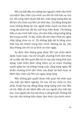 105
Nhi Lan bắt đầu tin tưởng vào nguyên nhân siêu hình
của bệnh đau chân của mình sau khi tôi mở luân xa cho
chị. Khi cùng niệm Quán thế âm, một năng lượng diệu kỳ
đã làm cho chân của Nhi Lan khỏi đau. Chị bỗng đứng lên
múa những động tác mà người khỏe mạnh và khéo léo
cũng cần phải học rất lâu mới thực hiện được. Chị không
hiểu vì sao mình biết múa, chỉ cảm thấy năng lượng dâng
lên trong cơ thể. Từ đó, nhiều lần khi niệm Phật chị nghe
thấy tiếng chim ríu rít. Chị không biết đó là tiếng chim
thật hay âm thanh trong tâm mình. Những lúc ấy, cơn
đau không còn chỉ có sự bình an tràn ngập.
Sự định tâm không giúp được Nhi Lan chữa bệnh
được hoàn toàn, mà chỉ chuyển chương trình tâm thức
về sự dằn vặt liên quan đến ký ức này vào trạng thái tạm
dừng. Lười thiền định cộng thêm sự va chạm thường
xuyên giữa hai vợ chồng trong cuộc sống hàng ngày, đã
khiến chương trình tâm thức này được tái kích hoạt và
bệnh đau chân của Nhi Lan ngày càng nặng.
Nếu không giải quyết được mối quan hệ nhân quả
của một căn bệnh nghiệp, thì mọi nỗ lực chữa trị như
phẫu thuật hay tác động bằng năng lượng sinh học đều
vô ích. Một số căn bệnh đến với con người như một bài
học. Con người cần học bài thay vì uống thuốc. Không thể
học bài nếu không hiểu được tâm thức của chính mình.
 