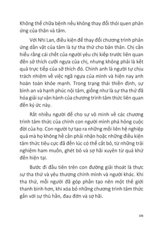106
Không thể chữa bệnh nếu không thay đổi thói quen phản
ứng của thân và tâm.
Với Nhi Lan, điều kiện để thay đổi chương trình phản
ứng dằn vặt của tâm là tự tha thứ cho bản thân. Chị cần
hiểu rằng cái chết của người yêu chị kiếp trước liên quan
đến sở thích cưỡi ngựa của chị, nhưng không phải là kết
quả trực tiếp của sở thích đó. Chính anh là người tự chịu
trách nhiệm về việc ngã ngựa của mình và hiện nay anh
hoàn toàn khỏe mạnh. Trong trạng thái thiền định, sự
bình an và hạnh phúc nội tâm, giống như là sự tha thứ đã
hóa giải sự vận hành của chương trình tâm thức liên quan
đến ký ức này.
Rất nhiều người để cho sự vô minh về các chương
trình tâm thức của chính con người mình phá hỏng cuộc
đời của họ. Con người tự tạo ra những mối liên hệ nghiệp
quả mà họ không hề cần phải nhận hoặc những điều kiện
tâm thức tiêu cực đã đến lúc có thể cắt bỏ, từ những trải
nghiệm ham muốn, ghét bỏ và sợ hãi xuyên từ quá khứ
đến hiện tại.
Bước đi đầu tiên trên con đường giải thoát là thực
sự tha thứ và yêu thương chính mình và người khác. Khi
tha thứ, mỗi người đã góp phần tạo nên một thế giới
thanh bình hơn, khi xóa bỏ những chương trình tâm thức
gắn với sự thù hằn, đau đớn và sợ hãi.
 