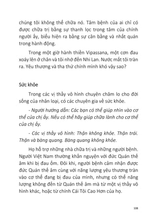 108
chúng tôi không thể chữa nó. Tâm bệnh của ai chỉ có
được chữa trị bằng sự thanh lọc trong tâm của chính
người ấy, biểu hiện ra bằng sự cân bằng và nhất quán
trong hành động.
Trong một giờ hành thiền Vipassana, một cơn đau
xoáy lên ở chân và tôi nhớ đến Nhi Lan. Nước mắt tôi tràn
ra. Yêu thương và tha thứ chính mình khó vậy sao?
Sức khỏe
Trong các vị thầy vô hình chuyên chăm lo cho đời
sống của nhân loại, có các chuyên gia về sức khỏe.
- Người hướng dẫn: Các bạn có thể giúp nhìn vào cơ
thể của chị ấy. Nếu có thể hãy giúp chữa lành cho cơ thể
của chị ấy.
- Các vị thầy vô hình: Thận không khỏe. Thận trái.
Thận và bàng quang. Bàng quang không khỏe.
Họ hỗ trợ những nhà chữa trị và những người bệnh.
Người Việt Nam thường khấn nguyện với đức Quán thế
âm khi bị đau ốm. Đôi khi, người bệnh cảm nhận được
đức Quán thế âm cùng với năng lượng yêu thương tràn
vào cơ thể đang bị đau của mình, nhưng có thể năng
lượng không đến từ Quán thế âm mà từ một vị thầy vô
hình khác, hoặc từ chính Cái Tôi Cao Hơn của họ.
 