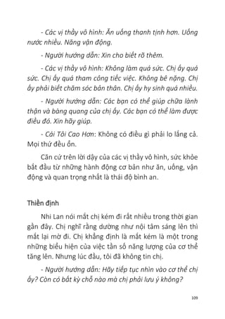 109
- Các vị thầy vô hình: Ăn uống thanh tịnh hơn. Uống
nước nhiều. Năng vận động.
- Người hướng dẫn: Xin cho biết rõ thêm.
- Các vị thầy vô hình: Không làm quá sức. Chị ấy quá
sức. Chị ấy quá tham công tiếc việc. Không bê nặng. Chị
ấy phải biết chăm sóc bản thân. Chị ấy hy sinh quá nhiều.
- Người hướng dẫn: Các bạn có thể giúp chữa lành
thận và bàng quang của chị ấy. Các bạn có thể làm được
điều đó. Xin hãy giúp.
- Cái Tôi Cao Hơn: Không có điều gì phải lo lắng cả.
Mọi thứ đều ổn.
Căn cứ trên lời dậy của các vị thầy vô hình, sức khỏe
bắt đầu từ những hành động cơ bản như ăn, uống, vận
động và quan trọng nhất là thái độ bình an.
Thiền định
Nhi Lan nói mắt chị kém đi rất nhiều trong thời gian
gần đây. Chị nghĩ rằng dường như nội tâm sáng lên thì
mắt lại mờ đi. Chị khẳng định là mắt kém là một trong
những biểu hiện của việc tần số năng lượng của cơ thể
tăng lên. Nhưng lúc đầu, tôi đã không tin chị.
- Người hướng dẫn: Hãy tiếp tục nhìn vào cơ thể chị
ấy? Còn có bất kỳ chỗ nào mà chị phải lưu ý không?
 