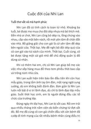 11
Cuộc đời của Nhi Lan
Tuổi thơ vất vả mà hạnh phúc
Nhi Lan đã có tính cách lo toan từ nhỏ. Khoảng ba
tuổi, bé được mẹ mua cho đôi dép nhựa mà bé thích mê.
Đến nhà ai chơi, Nhi Lan cũng bỏ dép ra, lồng chúng vào
nhau, cắp vào một bên nách, rồi mới yên tâm đi chân đất
vào nhà. Bố giảng giải cho con gái là cứ yên tâm để dép
bên ngoài cửa. Thất bại. Mẹ đề nghị bỏ đôi dép quý của
cô con gái vào túi xách của mình. Thất bại. Cuối cùng, cô
bé được tặng một cái giỏ nhỏ để chủ động quản lý đồ
dùng cá nhân.
Khi có thêm hai em, chị cả Nhi Lan giúp bố mẹ các
việc như xếp hàng mua đồ theo tem phiếu thời bao cấp
và trông nom nhà cửa.
Nhi Lan xuất hiện trên báo lần đầu tiên khi còn học
mẫu giáo, trong tấm ảnh tay ôm đàn, mặt rạng ngời sung
sướng, dù em không biết đánh đàn. Đơn giản là Nhi Lan
luôn nổi bật ở vị trí lãnh đạo, dù chỉ là lãnh đạo lớp mẫu
giáo. Suốt thời học sinh, em là người đứng đầu các tổ
chức của trường lớp.
Đúng ngày thi đại học, Nhi Lan bị sốt cao. Rồi em trải
qua nhiều tháng trời nằm viện do biến chứng từ đợt sốt
đó. Bố mẹ đã cùng cô con gái chiến đấu với căn bệnh đã
cướp đi tính mạng của rất nhiều bệnh nhân cùng điều trị
 