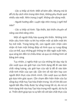 110
- Các vị thầy vô hình: Mắt sẽ kém dần. Nhưng mà là
để chị ấy cách nhìn trong tâm thức, không phụ thuộc quá
nhiều vào mắt. Nhìn trong ý nghĩ. Không cần dùng mắt.
- Người hướng dẫn: Luyện tập nhìn trong ý nghĩ thế
nào?
- Các vị thầy vô hình: Tập thiền, bài thiền chuyên về
nâng cao khả năng nhìn.
Một số người thấy hào quang khi thiền. Những tinh
thần siêu hình hiện ra khi họ nhắm mắt và biến mất khi
họ mở mắt. Trong bóng tối, con người cảm nhận cảm
nhận rõ hơn một thông điệp vô hình qua sự rung động
của cơ thể, qua những gói thông tin đột ngột xuất hiện,
qua sóng âm đến từ chiều khác và qua cả những hình vẽ
bằng ánh sáng.
Tuy nhiên, ý nghĩa thật sự của những lời dạy này là
cần vượt qua các giới hạn của hình dạng để đi vào bản
chất năng lượng, các giới hạn của vật lý để đi vào bản
chất tinh thần của vạn vật. Cần tìm về nội tâm hay con
người đích thực của chính mình. Cần vượt qua sự đánh
giá dựa trên giác quan. Cần chạm đến hiện thân của Sự
sống duy nhất hay Tạo hóa ở bên trong. Và chỉ khi đó con
người bắt đầu thấy được Sự sống trong tất cả, dù nó có
hình dạng thế nào hay Tạo hóa trong mỗi người, dù họ là
ai. Thiền định giúp tạo ra sự kết nối với bản chất thực của
 