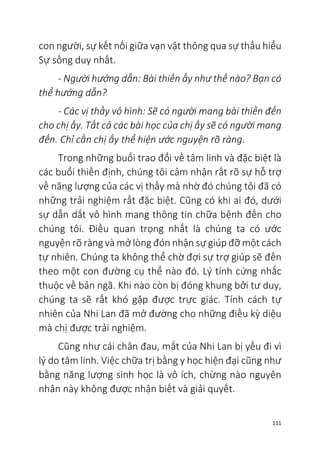 111
con người, sự kết nối giữa vạn vật thông qua sự thấu hiểu
Sự sống duy nhất.
- Người hướng dẫn: Bài thiền ấy như thế nào? Bạn có
thể hướng dẫn?
- Các vị thầy vô hình: Sẽ có người mang bài thiền đến
cho chị ấy. Tất cả các bài học của chị ấy sẽ có người mang
đến. Chỉ cần chị ấy thể hiện ước nguyện rõ ràng.
Trong những buổi trao đổi về tâm linh và đặc biệt là
các buổi thiền định, chúng tôi cảm nhận rất rõ sự hỗ trợ
về năng lượng của các vị thầy mà nhờ đó chúng tôi đã có
những trải nghiệm rất đặc biệt. Cũng có khi ai đó, dưới
sự dẫn dắt vô hình mang thông tin chữa bệnh đến cho
chúng tôi. Điều quan trọng nhất là chúng ta có ước
nguyện rõ ràng và mở lòng đón nhận sự giúp đỡ một cách
tự nhiên. Chúng ta không thể chờ đợi sự trợ giúp sẽ đến
theo một con đường cụ thể nào đó. Lý tính cứng nhắc
thuộc về bản ngã. Khi nào còn bị đóng khung bởi tư duy,
chúng ta sẽ rất khó gặp được trực giác. Tính cách tự
nhiên của Nhi Lan đã mở đường cho những điều kỳ diệu
mà chị được trải nghiệm.
Cũng như cái chân đau, mắt của Nhi Lan bị yếu đi vì
lý do tâm linh. Việc chữa trị bằng y học hiện đại cũng như
bằng năng lượng sinh học là vô ích, chừng nào nguyên
nhân này không được nhận biết và giải quyết.
 