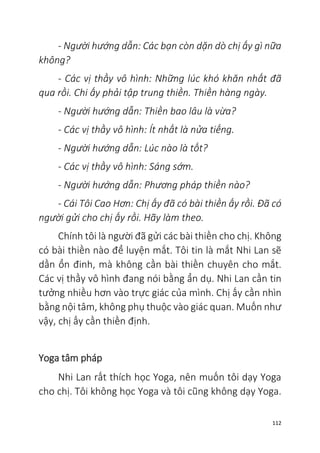 112
- Người hướng dẫn: Các bạn còn dặn dò chị ấy gì nữa
không?
- Các vị thầy vô hình: Những lúc khó khăn nhất đã
qua rồi. Chi ấy phải tập trung thiền. Thiền hàng ngày.
- Người hướng dẫn: Thiền bao lâu là vừa?
- Các vị thầy vô hình: Ít nhất là nửa tiếng.
- Người hướng dẫn: Lúc nào là tốt?
- Các vị thầy vô hình: Sáng sớm.
- Người hướng dẫn: Phương pháp thiền nào?
- Cái Tôi Cao Hơn: Chị ấy đã có bài thiền ấy rồi. Đã có
người gửi cho chị ấy rồi. Hãy làm theo.
Chính tôi là người đã gửi các bài thiền cho chị. Không
có bài thiền nào để luyện mắt. Tôi tin là mắt Nhi Lan sẽ
dần ổn đinh, mà không cần bài thiền chuyên cho mắt.
Các vị thầy vô hình đang nói bằng ẩn dụ. Nhi Lan cần tin
tưởng nhiều hơn vào trực giác của mình. Chị ấy cần nhìn
bằng nội tâm, không phụ thuộc vào giác quan. Muốn như
vậy, chị ấy cần thiền định.
Yoga tâm pháp
Nhi Lan rất thích học Yoga, nên muốn tôi dạy Yoga
cho chị. Tôi không học Yoga và tôi cũng không dạy Yoga.
 