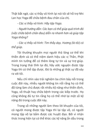 113
Thật bất ngờ, các vị thầy vô hình lại nói tôi sẽ hỗ trợ Nhi
Lan học Yoga để chữa bệnh đau chân của chị.
- Các vị thầy vô hình: Hãy tập Yoga.
- Người hướng dẫn: Các bạn có thể giúp quá trình đó
(việc chữa bệnh chân đau) diễn ra nhanh hơn và giúp tập
Yoga không?
- Các vị thầy vô hình: Tìm thầy dạy. Hương (là tôi) có
thể giúp.
Tôi thường khuyên mọi người thả lỏng cơ thể khi
thiền định và có thể niệm danh hiệu các vị Thần, Phật
mình tin tưởng để có thêm lòng tự tin và sự trợ giúp.
Trong trạng thái tĩnh tại đó, hãy ước nguyện được tập
Yoga thì có thể tập được. Đó là những gì thật sự đã xảy
ra với tôi.
Nếu chỉ nhìn vào trải nghiệm ba chìm bảy nổi trong
cuộc đời này, nhiều người không tin nổi rằng họ có thể
đã từng làm chủ được rất nhiều kỹ năng như thiền định,
Yoga, võ thuật hay chữa bệnh trong các kiếp trước. Họ
cũng không đủ tự tin rằng họ có thể nhớ lại một số kỹ
năng đó trong cuộc đời này.
Trong số những người làm theo lời khuyên của tôi,
có người mong được tập Yoga thì lại tập võ, có người
mong tập võ lại bấm được các huyệt đạo. Bởi vì nhận
thức trong hiện tại có thể khác các kỹ năng ẩn dấu trong
 