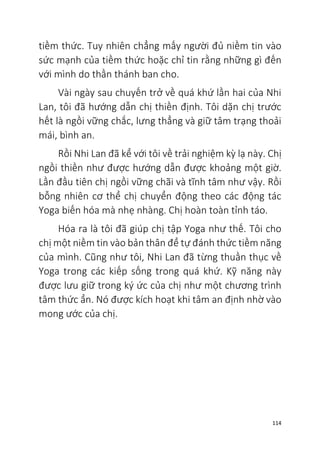 114
tiềm thức. Tuy nhiên chẳng mấy người đủ niềm tin vào
sức mạnh của tiềm thức hoặc chỉ tin rằng những gì đến
với mình do thần thánh ban cho.
Vài ngày sau chuyến trở về quá khứ lần hai của Nhi
Lan, tôi đã hướng dẫn chị thiền định. Tôi dặn chị trước
hết là ngồi vững chắc, lưng thẳng và giữ tâm trạng thoải
mái, bình an.
Rồi Nhi Lan đã kể với tôi về trải nghiệm kỳ lạ này. Chị
ngồi thiền như được hướng dẫn được khoảng một giờ.
Lần đầu tiên chị ngồi vững chãi và tĩnh tâm như vậy. Rồi
bỗng nhiên cơ thể chị chuyển động theo các động tác
Yoga biến hóa mà nhẹ nhàng. Chị hoàn toàn tỉnh táo.
Hóa ra là tôi đã giúp chị tập Yoga như thế. Tôi cho
chị một niềm tin vào bản thân để tự đánh thức tiềm năng
của mình. Cũng như tôi, Nhi Lan đã từng thuần thục về
Yoga trong các kiếp sống trong quá khứ. Kỹ năng này
được lưu giữ trong ký ức của chị như một chương trình
tâm thức ẩn. Nó được kích hoạt khi tâm an định nhờ vào
mong ước của chị.
 