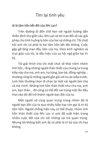 115
Tìm lại tình yêu
Ai là tâm hồn kết đôi của Nhi Lan?
Trên đường đi đến chỗ hẹn với người hướng dẫn
thiền định thư giãn sâu, Nhi Lan và tôi trao đổi về các giải
pháp cho tình huống ly hôn của hai vợ chồng chị. Tôi chợt
hỏi anh chị có phải là hai tâm hồn kết đôi không. Cuộc
gặp gỡ lãng mạn đầu tiên của họ, theo kinh nghiệm và
trực giác của tôi, là dấu hiệu của sự hội ngộ giữa hai tri
kỷ.
Tôi giải thích cho chị một chút về khái niệm nhóm
linh hồn, rằng những người thân thiết của chúng ta trong
kiếp này cha mẹ, anh em, họ hàng, bạn bè, đồng nghiệp…
thường cũng là những người gần gũi với ta các kiếp trước.
Linh hồn thường chọn đi chọn lại một vài người làm cha
và mẹ mình. Những linh hồn thân thiết như cha mẹ, anh
em, bạn thân... đó cũng có thể đổi vai trong một lần đầu
thai nào đó để trở thành người bạn đời của ta.
Một người vô cùng quan trọng trong nhóm đó là
người bạn đời của ta qua nhiều kiếp hay còn gọi là tri kỷ
tâm hồn. Người chồng hiện nay có thể thuộc nhóm linh
hồn thân thiết của Nhi Lan vì anh đã xuất hiện trong
nhiều cuộc đời của chị với những vai trò quan trọng.
Nhưng tôi không biết anh ấy có phải là tri kỷ của chị hay
không.
 