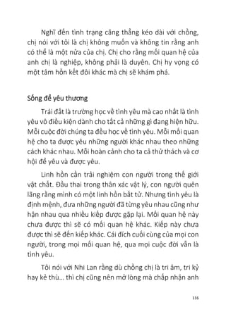 116
Nghĩ đến tình trạng căng thẳng kéo dài với chồng,
chị nói với tôi là chị không muốn và không tin rằng anh
có thể là một nửa của chị. Chị cho rằng mối quan hệ của
anh chị là nghiệp, không phải là duyên. Chị hy vọng có
một tâm hồn kết đôi khác mà chị sẽ khám phá.
Sống để yêu thương
Trái đất là trường học về tình yêu mà cao nhất là tình
yêu vô điều kiện dành cho tất cả những gì đang hiện hữu.
Mỗi cuộc đời chúng ta đều học về tình yêu. Mỗi mối quan
hệ cho ta được yêu những người khác nhau theo những
cách khác nhau. Mỗi hoàn cảnh cho ta cả thử thách và cơ
hội để yêu và được yêu.
Linh hồn cần trải nghiệm con người trong thế giới
vật chất. Đầu thai trong thân xác vật lý, con người quên
lãng rằng mình có một linh hồn bất tử. Nhưng tình yêu là
định mệnh, đưa những người đã từng yêu nhau cũng như
hận nhau qua nhiều kiếp được gặp lại. Mối quan hệ này
chưa được thì sẽ có mối quan hệ khác. Kiếp này chưa
được thì sẽ đến kiếp khác. Cái đích cuối cùng của mọi con
người, trong mọi mối quan hệ, qua mọi cuộc đời vẫn là
tình yêu.
Tôi nói với Nhi Lan rằng dù chồng chị là tri âm, tri kỷ
hay kẻ thù… thì chị cũng nên mở lòng mà chấp nhận anh
 