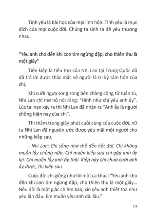 118
Tình yêu là bài học của mọi linh hồn. Tình yêu là mục
đích của mọi cuộc đời. Chúng ta sinh ra để yêu thương
nhau.
“Yêu anh cho đến khi con tim ngừng đập, cho thiên thu là
một giây”
Tiền kiếp là tiểu thư của Nhi Lan tại Trung Quốc đã
đã trả lời được thắc mắc về người là tri kỷ tâm hồn của
chị.
Khi cưỡi ngựa song song bên chàng công tử tuấn tú,
Nhi Lan chỉ mơ hồ nói rằng: “Hình như chị yêu anh ấy”.
Lúc tai nạn xảy ra thì Nhi Lan đã nhận ra “Anh ấy là người
chồng hiện nay của chị”.
Thì thầm trong giây phút cuối cùng của cuộc đời, nữ
tu Nhi Lan đã nguyện ước được yêu mãi một người cho
những kiếp sau.
- Nhi Lan: Chị sống như thế đến hết đời. Chị không
muốn lấy chồng nữa. Chị muốn kiếp sau chị gặp anh ấy
lại. Chị muốn lấy anh ấy thôi. Kiếp này chị chưa cưới anh
ấy được, thì kiếp sau.
Cuộc đời chị giống như lời một ca khúc: “Yêu anh cho
đến khi con tim ngừng đập, cho thiên thu là một giây…
Nếu đời là một giấc chiêm bao, xin yêu anh thiết tha như
yêu lần đầu. Em muốn yêu anh dài lâu.”
 