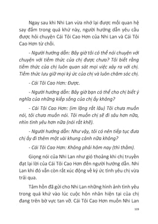 119
Ngay sau khi Nhi Lan vừa nhớ lại được mối quan hệ
say đắm trong quá khứ này, người hướng dẫn yêu cầu
được hỏi chuyện Cái Tôi Cao Hơn của Nhi Lan và Cái Tôi
Cao Hơn từ chối.
- Người hướng dẫn: Bây giờ tôi có thể nói chuyện với
chuyện với tiềm thức của chị được chưa? Tôi biết rằng
tiềm thức của chị luôn quan sát mọi việc xảy ra với chị.
Tiềm thức lưu giữ mọi ký ức của chị và luôn chăm sóc chị.
- Cái Tôi Cao Hơn: Được.
- Người hướng dẫn: Bây giờ bạn có thể cho chị biết ý
nghĩa của những kiếp sống của chị ấy không?
- Cái Tôi Cao Hơn: (im lặng rất lâu) Tôi chưa muốn
nói, tôi chưa muốn nói. Tôi muốn chị sẽ đi sâu hơn nữa,
nhìn tình yêu hơn nữa (nói rất khẽ).
- Người hướng dẫn: Như vậy, tôi có nên tiếp tục đưa
chị ấy đi thêm một vài khung cảnh nữa không?
- Cái Tôi Cao Hơn: Không phải hôm nay (thì thầm).
Giọng nói của Nhi Lan như gió thoảng khi chị truyền
đạt lại lời của Cái Tôi Cao Hơn đến người hướng dẫn. Nhi
Lan khi đó vẫn còn rất xúc động về ký ức tình yêu chị vừa
trải qua.
Tâm hồn đã gửi cho Nhi Lan những hình ảnh tình yêu
trong quá khứ vào lúc cuộc hôn nhân hiện tại của chị
đang trên bờ vực tan vỡ. Cái Tôi Cao Hơn muốn Nhi Lan
 