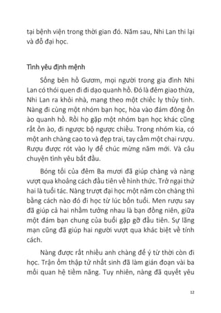 12
tại bệnh viện trong thời gian đó. Năm sau, Nhi Lan thi lại
và đỗ đại học.
Tình yêu định mệnh
Sống bên hồ Gươm, mọi người trong gia đình Nhi
Lan có thói quen đi đi dạo quanh hồ. Đó là đêm giao thừa,
Nhi Lan ra khỏi nhà, mang theo một chiếc ly thủy tinh.
Nàng đi cùng một nhóm bạn học, hòa vào đám đông ồn
ào quanh hồ. Rồi họ gặp một nhóm bạn học khác cũng
rất ồn ào, đi ngược bộ ngược chiều. Trong nhóm kia, có
một anh chàng cao to và đẹp trai, tay cầm một chai rượu.
Rượu được rót vào ly để chúc mừng năm mới. Và câu
chuyện tình yêu bắt đầu.
Bóng tối của đêm Ba mươi đã giúp chàng và nàng
vượt qua khoảng cách đầu tiên về hình thức. Trở ngại thứ
hai là tuổi tác. Nàng trượt đại học một năm còn chàng thì
bằng cách nào đó đi học từ lúc bốn tuổi. Men rượu say
đã giúp cả hai nhầm tưởng nhau là bạn đồng niên, giữa
một đám bạn chung của buổi gặp gỡ đầu tiên. Sự lãng
mạn cũng đã giúp hai người vượt qua khác biệt về tính
cách.
Nàng được rất nhiều anh chàng để ý từ thời còn đi
học. Trận ốm thập tử nhất sinh đã làm gián đoạn vài ba
mối quan hệ tiềm năng. Tuy nhiên, nàng đã quyết yêu
 