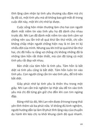 120
tĩnh lặng cảm nhận lại tình yêu thương sâu đậm mà chị
ấy đã có, một tình yêu mà sẽ không bao giờ mất đi trong
cuộc đời này, một khi chị nhớ lại được.
Cuộc sống hôn nhân thường làm cho hai con người
đánh mất niềm tin vào tình yêu họ đã dành cho nhau
trước đó. Nhi Lan đã đánh mất niềm tin vào tình cảm vợ
chồng nên sau lần trở về quá khứ lần thứ nhất, chị vẫn
không chấp nhận người chồng hiện nay là tri âm tri kỷ
nhiều đời của mình. Nhưng sau khi trở lại quá khứ lần thứ
hai, chị đã hiểu ra rằng vợ chồng chị không những đã là
những tâm hồn rất thân thiết, mà còn đã từng có một
tình yêu rất đẹp với nhau.
Bản chất của tâm hồn là tình yêu. Tâm hồn là bất
diệt và tình yêu cũng là bất diệt. Tâm hồn luôn tin vào
tình yêu. Con người cũng cần tin vào tình yêu, để trở nên
bất diệt.
Giây phút nhớ lại tình yêu là thiên thu trong một
giây. Nhi Lan cần trải nghiệm lại thật sâu để tin vào tình
yêu mà chị đã từng gìn giữ cho đến khi con tim ngừng
đập.
Đáng nhẽ lúc đó, Nhi Lan nên được ở trong trạng thái
yên tĩnh thêm vài ba phút nữa. Vì không đủ kinh nghiệm,
người hướng dẫn lại làm lỡ phút tĩnh lặng này của chuyến
du hành khi kéo chị ra khỏi khung cảnh đó quá nhanh.
 