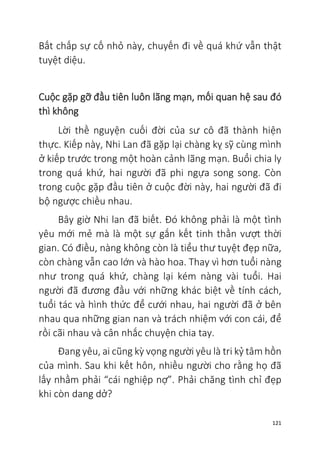 121
Bất chấp sự cố nhỏ này, chuyến đi về quá khứ vẫn thật
tuyệt diệu.
Cuộc gặp gỡ đầu tiên luôn lãng mạn, mối quan hệ sau đó
thì không
Lời thề nguyện cuối đời của sư cô đã thành hiện
thực. Kiếp này, Nhi Lan đã gặp lại chàng kỵ sỹ cùng mình
ở kiếp trước trong một hoàn cảnh lãng mạn. Buổi chia ly
trong quá khứ, hai người đã phi ngựa song song. Còn
trong cuộc gặp đầu tiên ở cuộc đời này, hai người đã đi
bộ ngược chiều nhau.
Bây giờ Nhi lan đã biết. Đó không phải là một tình
yêu mới mẻ mà là một sự gắn kết tinh thần vượt thời
gian. Có điều, nàng không còn là tiểu thư tuyệt đẹp nữa,
còn chàng vẫn cao lớn và hào hoa. Thay vì hơn tuổi nàng
như trong quá khứ, chàng lại kém nàng vài tuổi. Hai
người đã đương đầu với những khác biệt về tính cách,
tuổi tác và hình thức để cưới nhau, hai người đã ở bên
nhau qua những gian nan và trách nhiệm với con cái, để
rồi cãi nhau và cân nhắc chuyện chia tay.
Đang yêu, ai cũng kỳ vọng người yêu là tri kỷ tâm hồn
của mình. Sau khi kết hôn, nhiều người cho rằng họ đã
lấy nhầm phải “cái nghiệp nợ”. Phải chăng tình chỉ đẹp
khi còn dang dở?
 