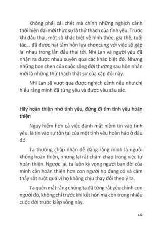 122
Không phải cái chết mà chính những nghịch cảnh
thời hiện đại mới thực sự là thử thách của tình yêu. Trước
khi đầu thai, một số khác biệt về hình thức, gia thế, tuổi
tác... đã được hai tâm hồn lựa chọncùng với việc sẽ gặp
lại nhau trong lần đầu thai tới. Nhi Lan và người yêu đã
nhận ra được nhau xuyên qua các khác biệt đó. Nhưng
những bon chen của cuộc sống đời thường sau hôn nhân
mới là những thử thách thật sự của cặp đôi này.
Nhi Lan sẽ vượt qua được nghịch cảnh nếu như chị
hiểu rằng mình đã từng yêu và được yêu sâu sắc.
Hãy hoàn thiện nhờ tình yêu, đừng đi tìm tình yêu hoàn
thiện
Nguy hiểm hơn cả việc đánh mất niềm tin vào tình
yêu, là tin vào sự tồn tại của một tình yêu hoàn hảo ở đâu
đó.
Ta thường chấp nhận dễ dàng rằng mình là người
không hoàn thiện, nhưng lại rất chậm chạp trong việc tự
hoàn thiện. Ngược lại, ta luôn kỳ vọng người bạn đời của
mình cần hoàn thiện hơn con người họ đang có và cảm
thấy sốt ruột quá vì họ không chịu thay đổi theo ý ta.
Ta quên mất rằng chúng ta đã từng rất yêu chính con
người đó, không chỉ trước khi kết hôn mà còn trong nhiều
cuộc đời trước kiếp sống này.
 