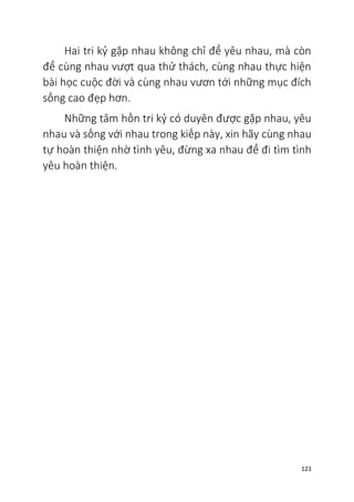 123
Hai tri kỷ gặp nhau không chỉ để yêu nhau, mà còn
để cùng nhau vượt qua thử thách, cùng nhau thực hiện
bài học cuộc đời và cùng nhau vươn tới những mục đích
sống cao đẹp hơn.
Những tâm hồn tri kỷ có duyên được gặp nhau, yêu
nhau và sống với nhau trong kiếp này, xin hãy cùng nhau
tự hoàn thiện nhờ tình yêu, đừng xa nhau để đi tìm tình
yêu hoàn thiện.
 