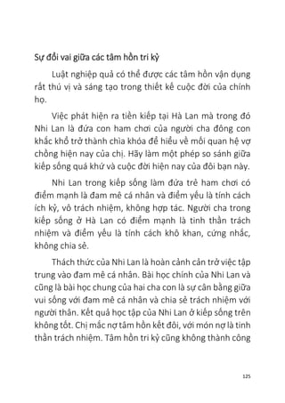125
Sự đổi vai giữa các tâm hồn tri kỷ
Luật nghiệp quả có thể được các tâm hồn vận dụng
rất thú vị và sáng tạo trong thiết kế cuộc đời của chính
họ.
Việc phát hiện ra tiền kiếp tại Hà Lan mà trong đó
Nhi Lan là đứa con ham chơi của người cha đông con
khắc khổ trở thành chìa khóa để hiểu về mối quan hệ vợ
chồng hiện nay của chị. Hãy làm một phép so sánh giữa
kiếp sống quá khứ và cuộc đời hiện nay của đôi bạn này.
Nhi Lan trong kiếp sống làm đứa trẻ ham chơi có
điểm mạnh là đam mê cá nhân và điểm yếu là tính cách
ích kỷ, vô trách nhiệm, không hợp tác. Người cha trong
kiếp sống ở Hà Lan có điểm mạnh là tinh thần trách
nhiệm và điểm yếu là tính cách khô khan, cứng nhắc,
không chia sẻ.
Thách thức của Nhi Lan là hoàn cảnh cản trở việc tập
trung vào đam mê cá nhân. Bài học chính của Nhi Lan và
cũng là bài học chung của hai cha con là sự cân bằng giữa
vui sống với đam mê cá nhân và chia sẻ trách nhiệm với
người thân. Kết quả học tập của Nhi Lan ở kiếp sống trên
không tốt. Chị mắc nợ tâm hồn kết đôi, với món nợ là tinh
thần trách nhiệm. Tâm hồn tri kỷ cũng không thành công
 