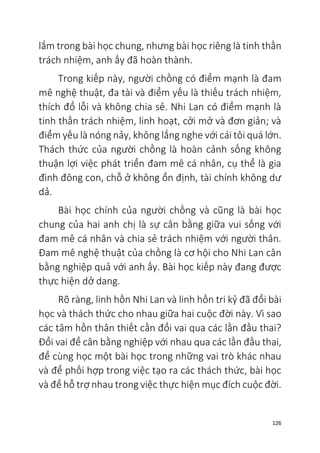 126
lắm trong bài học chung, nhưng bài học riêng là tinh thần
trách nhiệm, anh ấy đã hoàn thành.
Trong kiếp này, người chồng có điểm mạnh là đam
mê nghệ thuật, đa tài và điểm yếu là thiếu trách nhiệm,
thích đổ lỗi và không chia sẻ. Nhi Lan có điểm mạnh là
tinh thần trách nhiệm, linh hoạt, cởi mở và đơn giản; và
điểm yếu là nóng nảy, không lắng nghe với cái tôi quá lớn.
Thách thức của người chồng là hoàn cảnh sống không
thuận lợi việc phát triển đam mê cá nhân, cụ thể là gia
đình đông con, chỗ ở không ổn định, tài chính không dư
dả.
Bài học chính của người chồng và cũng là bài học
chung của hai anh chị là sự cân bằng giữa vui sống với
đam mê cá nhân và chia sẻ trách nhiệm với người thân.
Đam mê nghệ thuật của chồng là cơ hội cho Nhi Lan cân
bằng nghiệp quả với anh ấy. Bài học kiếp này đang được
thực hiện dở dang.
Rõ ràng, linh hồn Nhi Lan và linh hồn tri kỷ đã đổi bài
học và thách thức cho nhau giữa hai cuộc đời này. Vì sao
các tâm hồn thân thiết cần đổi vai qua các lần đầu thai?
Đổi vai để cân bằng nghiệp với nhau qua các lần đầu thai,
để cùng học một bài học trong những vai trò khác nhau
và để phối hợp trong việc tạo ra các thách thức, bài học
và để hỗ trợ nhau trong việc thực hiện mục đích cuộc đời.
 