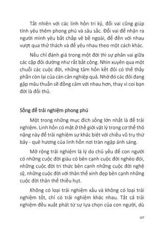 127
Tất nhiên với các linh hồn tri kỷ, đổi vai cũng giúp
tính yêu thêm phong phú và sâu sắc. Đổi vai để nhận ra
người mình yêu bất chấp vẻ bề ngoài, để đến với nhau
vượt qua thử thách và để yêu nhau theo một cách khác.
Nếu chỉ đánh giá trong một đời thì sự phân vai giữa
các cặp đôi dường như rất bất công. Nhìn xuyên qua một
chuỗi các cuộc đời, những tâm hồn kết đôi có thể thấy
phần còn lại của cán cân nghiệp quả. Nhờ đó các đôi đang
gặp mâu thuẫn sẽ đồng cảm với nhau hơn, thay vì coi bạn
đời là đối thủ.
Sống để trải nghiệm phong phú
Một trong những mục đích sống lớn nhất là để trải
nghiệm. Linh hồn có mặt ở thế giới vật lý trong cơ thể thô
nặng này để trải nghiệm sự khác biệt với chiều vũ trụ thứ
bảy - quê hương của linh hồn nơi tràn ngập ánh sáng.
Mở rộng trải nghiệm là lý do chủ yếu để con người
có những cuộc đời giàu có bên cạnh cuộc đời nghèo đói,
những cuộc đời tri thức bên cạnh những cuộc đời nghệ
sỹ, những cuộc đời với thân thể xinh đẹp bên cạnh những
cuộc đời thân thể thiếu hụt.
Không có loại trải nghiệm xấu và không có loại trải
nghiệm tốt, chỉ có trải nghiệm khác nhau. Tất cả trải
nghiệm đều xuất phát từ sự lựa chọn của con người, dù
 